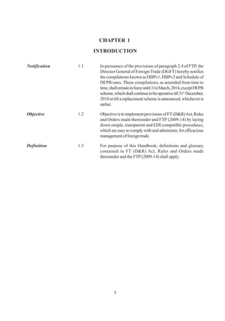 CHAPTER 1

                     INTRODUCTION

Notification   1.1    In pursuance of the provisions of paragraph 2.4 of FTP, the
                      Director General of Foreign Trade (DGFT) hereby notifies
                      the compilations known as HBPv1, HBPv2 and Schedule of
                      DEPB rates. These compilations, as amended from time to
                      time, shall remain in force until 31st March, 2014, except DEPB
                      scheme, which shall continue to be operative till 31st December,
                      2010 or till a replacement scheme is announced, whichever is
                      earlier.

Objective      1.2    Objective is to implement provisions of FT (D&R) Act, Rules
                      and Orders made thereunder and FTP (2009-14) by laying
                      down simple, transparent and EDI compatible procedures,
                      which are easy to comply with and administer, for efficacious
                      management of foreign trade.

Definition     1.3    For purpose of this Handbook, definitions and glossary
                      contained in FT (D&R) Act, Rules and Orders made
                      thereunder and the FTP (2009-14) shall apply.




                              5
 