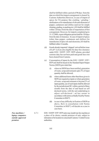 shall be fulfilled within a period of 90 days from the
                                  date on which first import consignment is cleared by
                                  Customs Authorities.However, in case of import of
                                  spices for VA purpose like crushing / grinding /
                                  sterilization or for manufacture of oils and oleoresins of
                                  pepper, cardamom and chillies (and not for simple
                                  cleaning, grading, re-packing etc.), EO shall be fulfilled
                                  within 120 days from the date of importation of first
                                  consignment. However, for imports completed up to
                                  31.12.2008, export obligation period shall be 150 days
                                  from the date of clearance. In case of import of spices
                                  (other than pepper, cardamom and chillies) for
                                  manufacture of spice oils and oleoresins, EO shall be
                                  fulfilled within 12 months.
                           (d)    Goods already imported / shipped / arrived before issue
                                  of LoP / LoI are also eligible for duty free clearance
                                  under EOU / EHTP / STP / BTP scheme, provided
                                  customs duty has not been paid and goods have not
                                  been cleared from Customs.
                           (e)    Consumption of inputs by the EOU / EHTP / STP /
                                  BTP unit shall be based on the Standard Input Output
                                  Norms (SION) provided that:
                                  (i)     where no SION have been notified, generation
                                          of waste, scrap and remnants upto 2% of input
                                          quantity shall be allowed;
                                  (ii)    where additional items other than those given in
                                          SION are required as inputs or where generation
                                          of waste, scrap and remnants is beyond 2% of
                                          input quantity, use of such inputs shall be allowed
                                          by the jurisdictional DC within a period of three
                                          months from the date of and based on self
                                          declared norms, with the unit undertaking to
                                          adjust self-declared / ad hoc norms in
                                          accordance with norms as finally fixed by Norms
                                          Committee in DGFT;
                                  (iii)   in case of any difficulty in fixation of SION as
                                          above, BoA in consultation with Norms
                                          Committee in DGFT, will decide on a case to
                                          case basis.

Fax machines /     6.7.1   EOU / EHTP / STP / BTP units may install one fax machine at
laptop computers           a place of its choice, outside premises of unit, subject to
outside approved           intimation of its location to concerned Customs / Central Excise
premises                   authorities.



                                  105
 