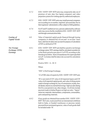 6.7.2   EOU / EHTP / STP / BTP units may, temporarily take out of
                         premises of unit, duty free laptop computers and video
                         projection systems for working upon by authorized employees.

                 6.7.3   EOU / EHTP / STP / BTP units may install personal computers
                         not exceeding two in number, imported / procured duty free in
                         their registered / administrative office subject to DoR guidelines.

                 6.7.4   For IT and IT enabled services, persons authorized by software
                         units may access facility installed in EOU / EHTP / STP / BTP
                         unit through communication links.

Leasing of       6.8     Value of imported capital goods financed through leasing
Capital Goods            companies or obtained free of cost and / or on loan / lease
                         basis, shall also be taken into account for purpose of calculation
                         of NFE as defined in FTP.

Net Foreign      6.9.1   EOU / EHTP / STP / BTP unit shall be a positive net foreign
Exchange (NFE)           exchange earner. NFE earnings shall be calculated cumulatively
Earnings                 in the block period as per para 6.5 of FTP, according to the
                         formula given below. Items of manufacture for export specified
                         in LoP / LoI alone shall be taken into account for calculation
                         of NFE.

                         Positive NFE = A – B> 0

                         Where

                         ‘NFE’ is Net Foreign Exchange;

                         ‘A’ is FOB value of exports by EOU / EHTP / STP / BTP unit;

                         ‘B’is sum total of CIF value of all imported inputs and CIF
                         value of all imported capital goods, and value of all payments
                         made in foreign exchange by way of commission, royalty, fees,
                         dividends, interest on external borrowings / high sea sales during
                         first five year period or any other charges. It will also include
                         payment made in Indian Rupees on high sea sales. “Inputs”
                         mean raw materials, intermediates, components, consumables,
                         parts and packing materials.

                 6.9.2   If any goods are obtained from another EOU / EHTP / STP /
                         BTP / SEZ unit, or procured from an international exhibition
                         held in India, or bonded warehouses or precious metals
                         procured from nominated agencies, value of such goods shall
                         be included under ‘B’.




                                 106
 