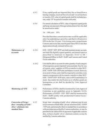 6.9.3    If any capital goods are imported duty free or leased from a
                                     leasing company, received free of cost and / or on loan basis
                                     or transfer, CIF value of capital goods shall be included pro-
                                     rata, under ‘B’ for period it remains with units.

                            6.9.4    For annual calculation of NFE, value of imported capital goods
                                     and lump sum payment of foreign technical know-how fee shall
                                     be amortized as under:

                                     1st – 10th year : 10%

                                     Provided that above amortization rates would be applicable
                                     only if an undertaking is given by a unit that it will not exit to
                                     DTA in the first 10 years. For existing units, proportionate
                                     Customs and excise duty must be paid where NFE is less than
                                     depreciation already claimed, before exit.

Maintenance of              6.10.1   EOU / EHTP / STP / BTP unit shall maintain proper account,
accounts                             and shall file digitally signed quarterly and annual report as
                                     prescribed in Annexure to Appendix 14-I-F to DC /
                                     Designated Officer in DoIT / DoBT and Customs and Central
                                     Excise authorities.

                            6.10.2   Unit shall be able to account for entire quantity of each category
                                     of homogenous goods imported / procured duty free, by way
                                     of exports, sales / supplies in DTA or transfer to other SEZ /
                                     EOU / EHTP / STP / BTP units and balance in stock. However,
                                     at no point of time, units shall be required to correlate every
                                     import consignment with its exports, transfer to other SEZ /
                                     EOU / EHTP /STP / BTP units, sales in DTA and balance in
                                     stock. Any matter for clarification as to whether goods are
                                     homogenous or not shall be decided by Units Approval
                                     Committee.

Monitoring of NFE           6.11     Performance of EOUs shall be monitored by Units Approval
                                     Committee as per guidelines given in Appendix 14-I-G.
                                     Performance of EHTP / STP / BTP shall be monitored by
                                     DoIT / DoBT jointly with jurisdictional Central Excise /
                                     Customs authority.

Conversion of Scrap /       6.12     Scrap / dust / sweeping of gold / silver / platinum may be sent
dust / sweeping of Gold /            to Government of India Mint / private mint from EOU / EHTP
silver / platinum into               / STP units and returned to them in standard bars in accordance
standard Bars                        with procedure prescribed by Customs authorities, or may be
                                     permitted to be sold in DTA on payment of applicable customs
                                     duty, on basis of gold / silver / platinum content, as may be
                                     notified by Customs authorities.



                                            107
 
