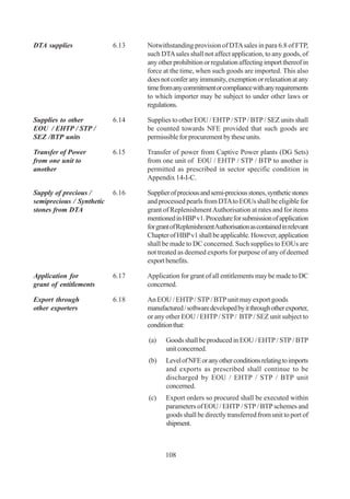 DTA supplies               6.13   Notwithstanding provision of DTA sales in para 6.8 of FTP,
                                  such DTA sales shall not affect application, to any goods, of
                                  any other prohibition or regulation affecting import thereof in
                                  force at the time, when such goods are imported. This also
                                  does not confer any immunity, exemption or relaxation at any
                                  time from any commitment or compliance with any requirements
                                  to which importer may be subject to under other laws or
                                  regulations.

Supplies to other          6.14   Supplies to other EOU / EHTP / STP / BTP / SEZ units shall
EOU / EHTP / STP /                be counted towards NFE provided that such goods are
SEZ /BTP units                    permissible for procurement by these units.

Transfer of Power          6.15   Transfer of power from Captive Power plants (DG Sets)
from one unit to                  from one unit of EOU / EHTP / STP / BTP to another is
another                           permitted as prescribed in sector specific condition in
                                  Appendix 14-I-C.

Supply of precious /       6.16   Supplier of precious and semi-precious stones, synthetic stones
semiprecious / Synthetic          and processed pearls from DTA to EOUs shall be eligible for
stones from DTA                   grant of Replenishment Authorisation at rates and for items
                                  mentioned in HBP v1. Procedure for submission of application
                                  for grant of Replenishment Authorisation as contained in relevant
                                  Chapter of HBP v1 shall be applicable. However, application
                                  shall be made to DC concerned. Such supplies to EOUs are
                                  not treated as deemed exports for purpose of any of deemed
                                  export benefits.

Application for            6.17   Application for grant of all entitlements may be made to DC
grant of entitlements             concerned.

Export through             6.18   An EOU / EHTP / STP / BTP unit may export goods
other exporters                   manufactured / software developed by it through other exporter,
                                  or any other EOU / EHTP / STP / BTP / SEZ unit subject to
                                  condition that:

                                  (a)    Goods shall be produced in EOU / EHTP / STP / BTP
                                         unit concerned.
                                  (b)    Level of NFE or any other conditions relating to imports
                                         and exports as prescribed shall continue to be
                                         discharged by EOU / EHTP / STP / BTP unit
                                         concerned.
                                  (c)    Export orders so procured shall be executed within
                                         parameters of EOU / EHTP / STP / BTP schemes and
                                         goods shall be directly transferred from unit to port of
                                         shipment.



                                         108
 