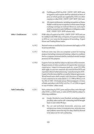 (d)    Fulfillment of NFE by EOU / EHTP / STP / BTP units
                                     in regard to such exports shall be reckoned on basis of
                                     price at which goods are supplied by EOUs to other
                                     exporter or other EOU / EHTP / STP / BTP / SEZ unit.
                              (e)    All export entitlements, including recognition as Status
                                     Holder would accrue to exporter in whose name foreign
                                     exchange earnings are realized. However, such export
                                     shall be counted towards fulfillment of obligation under
                                     EOU / EHTP / STP / BTP scheme only.
Other Entitlements   6.19.1   FOB value of export of an EOU / EHTP / STP / BTP unit can
                              be clubbed with FOB value of exports of its parent company
                              in DTA or vice versa for the purpose of according Export
                              House and Trading House status.

                     6.19.2   Sectoral norms as notified by Government shall apply to FDI
                              in service activities.

                     6.19.3   Software units may also use computer system for training
                              purpose (including commercial training), subject to condition
                              that no computer terminal shall be installed outside bonded
                              premises for this purpose.

                     6.19.4   Export of iron ore shall be subject to decision of Government.
                              Requirements of other conditions of exports like minimum
                              export price / export in consumer pack etc. as per ITC(HS)
                              shall apply in case raw materials are sourced from DTA and
                              exported without further processing / manufacturing by EOU.
                              Export of textile items shall be covered by bilateral agreements.
                              Wood based units shall comply with direction of Supreme
                              Court contained in its order dated 12.12.1996 in Writ (civil)
                              No 202 of 1995- T.N.Godavarman Thirrumulppad v/s Union
                              of India and others with WP(Civil) No 171 of 1996 in regard
                              to use of timber / other wood.

Sub-Contracting      6.20.1   Sub-contracting by EOU gems and jewellery units through
                              other EOUs, or SEZ units, or units in DTA shall be subject to
                              following conditions:-

                              (a)    Goods, finished or semi finished, including studded
                                     jewellery, taken out for sub- contracting shall be brought
                                     back to unit within 90 days.
                              (b)    No cut and polished diamonds, precious and
                                     semiprecious stones (except precious, semi-precious
                                     and synthetic stones having zero duty) shall be allowed
                                     to be taken out for sub-contracting.



                                     109
 