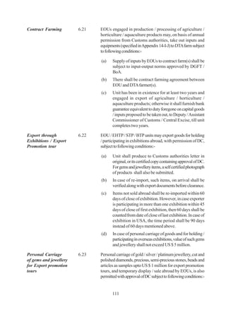 Contract Farming        6.21   EOUs engaged in production / processing of agriculture /
                               horticulture / aquaculture products may, on basis of annual
                               permission from Customs authorities, take out inputs and
                               equipments (specified in Appendix 14-I-J) to DTA farm subject
                               to following conditions:-

                               (a)    Supply of inputs by EOUs to contract farm(s) shall be
                                      subject to input-output norms approved by DGFT /
                                      BoA.
                               (b)    There shall be contract farming agreement between
                                      EOU and DTA farmer(s).
                               (c)    Unit has been in existence for at least two years and
                                      engaged in export of agriculture / horticulture /
                                      aquaculture products; otherwise it shall furnish bank
                                      guarantee equivalent to duty foregone on capital goods
                                      / inputs proposed to be taken out, to Deputy / Assistant
                                      Commissioner of Customs / Central Excise, till unit
                                      completes two years.

Export through          6.22   EOU / EHTP / STP / BTP units may export goods for holding
Exhibitions / Export           / participating in exhibitions abroad, with permission of DC,
Promotion tour                 subject to following conditions:-

                               (a)    Unit shall produce to Customs authorities letter in
                                      original, or its certified copy containing approval of DC.
                                      For gems and jewellery items, a self certified photograph
                                      of products shall also be submitted.
                               (b)    In case of re-import, such items, on arrival shall be
                                      verified along with export documents before clearance.
                               (c)    Items not sold abroad shall be re-imported within 60
                                      days of close of exhibition. However, in case exporter
                                      is participating in more than one exhibition within 45
                                      days of close of first exhibition, then 60 days shall be
                                      counted from date of close of last exhibition. In case of
                                      exhibition in USA, the time period shall be 90 days
                                      instead of 60 days mentioned above.
                               (d)    In case of personal carriage of goods and for holding /
                                      participating in overseas exhibitions, value of such gems
                                      and jewellery shall not exceed US $ 5 million.

Personal Carriage       6.23   Personal carriage of gold / silver / platinum jewellery, cut and
of gems and jewellery          polished diamonds, precious, semi-precious stones, beads and
for Export promotion           articles as samples upto US $ 1 million for export promotion
tours                          tours, and temporary display / sale abroad by EOUs, is also
                               permitted with approval of DC subject to following conditions:-


                                      111
 