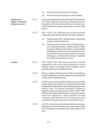(a)    Permission letter from Customs for exports.
                                (b)    Invoice with value (for payment or free of charge).

Replacement /          6.27.1   Units may send capital goods abroad for repair with permission
Repair of imported /            of Customs authorities. Any foreign exchange payment for
indigenous goods                this purpose will also be allowed. However, no permission
                                will be required for sending capital goods for repair within
                                country.

                       6.27.2   EOU / EHTP / STP / BTP units may, on basis of records
                                maintained by them and prior intimation to Customs authorities:-

                                (a)    Transfer goods to DTA / abroad for repair / replacement,
                                       testing or calibration and return.
                                (b)    Transfer goods for quality testing / R&D purpose to
                                       any recognised laboratory / institution upto Rs.5 lakhs
                                       per annum without payment of duty, on giving suitable
                                       undertaking to Customs for return of goods. However,
                                       if goods have been consumed / destroyed in process
                                       of testing etc. a certificate from laboratory / institution
                                       to this effect be furnished to Customs.

Samples                6.28.1   EOU / EHTP / STP / BTP units may on basis of records
                                maintained by them, and on prior intimation to Customs
                                authority, supply or sell samples in DTA for display / market
                                promotion on payment of applicable duties.

                       6.28.2   Remove samples without payment of duty, on furnishing a
                                suitable undertaking to Customs authorities for bringing back
                                samples within a stipulated period.

                       6.28.3   An EOU may export free samples, without any limit, including
                                samples made in wax moulds, silver mould and rubber moulds
                                through all permissible mode of export including through courier
                                agencies / post. For statutory requirement of Stability &
                                Retention sample with manufacturer, an EOU / EHTP / BTP /
                                STP unit may re-import without payment of duty, those samples,
                                which were exported by it, under intimation to Custom
                                Authorities, and FOB value of such samples shall not be
                                counted for NFE purpose and other export benefits, if any.

                       6.28.4   An EOU, on basis of records maintained by them and on prior
                                intimation to Customs authorities, may send samples to other
                                EOUs for display on returnable basis within a period of 30
                                days.




                                       113
 