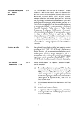 Donation of Computer   6.29     EOU / EHTP / STP / BTP unit may be allowed by Customs
and Computer                    authorities concerned to donate imported / indigenously
peripherals                     procured (bought or taken on loan) computer and computer
                                peripherals, including printer, plotter, scanner, monitor,
                                keyboard and storage units without payment of duty, two years
                                after their import / procurement and use by units, to a school
                                run by Central Government, or Government of a State or, a
                                Union Territory or, a local body; an Educational Institution run
                                on non-commercial basis by any organization; a Registered
                                Charitable Hospital; a Public Library; a Public Funded
                                Research and Development Establishment; a Community
                                Information Center run by Central Government or, Government
                                of a State or, a Union Territory or local body; an Adult
                                Education Center run by Central Government or, Government
                                of a State or, a Union Territory or a local body; or an
                                organization of Central Government or, a Government of a
                                State or, a Union Territory as per Customs / Central Excise
                                notification.

Distinct Identity      6.30     If an industrial enterprise is operating both as a domestic unit
                                as well as an EOU / EHTP / STP / BTP unit, it shall have two
                                distinct identities with separate accounts, including separate
                                bank accounts. It is, however, not necessary for it to be a
                                separate legal entity, but it should be possible to distinguish
                                imports and exports or supplies effected by EOU / EHTP /
                                STP / BTP units from those made by other units of enterprise.

Unit Approval          6.31.1   Powers and functions of Unit Approval Committee of EOUs
Committee for EOUs              shall be as under:-

                                (a)    To consider applications for setting up EOUs other than
                                       proposals for setting up of unit in services sector (except
                                       R&D, software and IT enabled services, or any other
                                       service activity as may be delegated by BoA). Items of
                                       manufacture requiring industrial licence under Industrial
                                       (Development & Regulation) Act, 1951 shall be
                                       considered by BoA.
                                (b)    to consider and permit conversion of units in SEZ to
                                       EOU;
                                (c)    to monitor performance of units;
                                (d)    to supervise and monitor permission, clearances,
                                       licences granted to units and take appropriate action in
                                       accordance with law;




                                       114
 