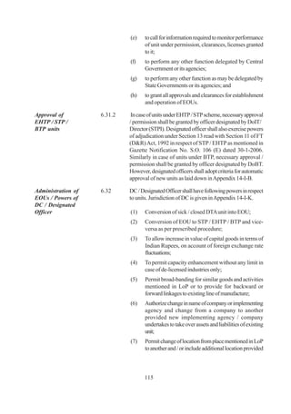 (e)    to call for information required to monitor performance
                                    of unit under permission, clearances, licenses granted
                                    to it;
                             (f)    to perform any other function delegated by Central
                                    Government or its agencies;
                             (g)    to perform any other function as may be delegated by
                                    State Governments or its agencies; and
                             (h)    to grant all approvals and clearances for establishment
                                    and operation of EOUs.

Approval of         6.31.2    In case of units under EHTP / STP scheme, necessary approval
EHTP / STP /                 / permission shall be granted by officer designated by DoIT/
BTP units                    Director (STPI). Designated officer shall also exercise powers
                             of adjudication under Section 13 read with Section 11 of FT
                             (D&R) Act, 1992 in respect of STP / EHTP as mentioned in
                             Gazette Notification No. S.O. 106 (E) dated 30-1-2006.
                             Similarly in case of units under BTP, necessary approval /
                             permission shall be granted by officer designated by DoBT.
                             However, designated officers shall adopt criteria for automatic
                             approval of new units as laid down in Appendix 14-I-B.

Administration of   6.32     DC / Designated Officer shall have following powers in respect
EOUs / Powers of             to units. Jurisdiction of DC is given in Appendix 14-I-K.
DC / Designated
Officer                      (1)    Conversion of sick / closed DTA unit into EOU;
                             (2)    Conversion of EOU to STP / EHTP / BTP and vice-
                                    versa as per prescribed procedure;
                             (3)    To allow increase in value of capital goods in terms of
                                    Indian Rupees, on account of foreign exchange rate
                                    fluctuations;
                             (4)    To permit capacity enhancement without any limit in
                                    case of de-licensed industries only;
                             (5)    Permit broad-banding for similar goods and activities
                                    mentioned in LoP or to provide for backward or
                                    forward linkages to existing line of manufacture;
                             (6)    Authorize change in name of company or implementing
                                    agency and change from a company to another
                                    provided new implementing agency / company
                                    undertakes to take over assets and liabilities of existing
                                    unit;
                             (7)    Permit change of location from place mentioned in LoP
                                    to another and / or include additional location provided



                                    115
 