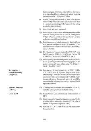 that no change in other terms and conditions of approval
                          is envisaged and that new location is within territorial
                          jurisdiction of DC / Designated Officer;
                    (8)   Extend validity period of LoP by three years beyond
                          initial validity period of LoP (except in case where there
                          is a restriction on initial period of approval, like setting
                          up of oil refinery projects);
                    (9)   Cancel LoP wherever warranted;
                    (10) Permit merger of two or more units into one unit provided
                         units fall within jurisdiction of same DC / Designated
                         Officer subject to condition that activities are covered
                         under provision of broad banding;
                    (11) Exercise powers of adjudication under Section 13 read
                         with Section 11 of FT (D&R) Act, in respect of EOUs
                         as mentioned in Gazette Notification No. SO. 194(E)
                         dated 6.3.2000;
                    (12) Do valuation of exports declared on SOFTEX form
                         by EOUs as per RBI A.D. (M.A Series) Circular AP
                         (DIR series Circular No.9 dated 25.10.2001);
                    (13) Issue eligibility certificates for grant of employment visa
                         to low level foreign technicians to be engaged by EOUs
                         as per Ministry of Home Affairs letter No. 25022 / 7 /
                         99- F.1 dated 20.9.1999;

Registration –      (14) Function as a Registering authority for EOU / EHTP /
cum -Membership          STP / BTP unit. A separate Registration cum-
Certificate              Membership Certificate shall not be required in their
                         cases as provided for in paragraph 2.44 of FTP except
                         in case of spices. In case of spices, it would be
                         mandatory for units to get themselves registered with
                         Spices Board also.

Importer Exporter   (15) Allot Importer-Exporter Code number for EOUs, if
Code No.                 same has already not been allotted to entity;

Green Card          (16) Issue of Green Card automatically after execution of
                         LUT;
                    (17) Grant / renewal of Status Certificate in respect of EOUs
                         provided it does not involve clubbing of FOB value of
                         exports of its parent company in DTA;
                    (18) Publicity of EOU / EHTP / STP / BTP Scheme under
                         their jurisdiction.




                          116
 