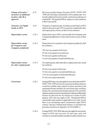 Change of location /      6.33     BoA may consider change of location of EOU / EHTP / STP
inclusion of additional            / BTP unit from place mentioned in LoP to another and / or to
location with BoA                  include additional location outside territorial jurisdiction of
approval                           original DC / Designated Officer, subject to such conditions
                                   as BoA may decide.

Clearance of Capital      6.34     Clearance of capital goods, including second hand, in DTA
Goods in DTA                       shall be allowed as per FTP on payment of applicable duty
                                   and import policy in force on date of such clearance.

Depreciation norms        6.35.1   Depreciation up to 100% is permissible for Computers and
                                   Computer peripherals in 5 years and 10 years in case of other
                                   items.

Depreciation norms        6.35.2   Depreciation for computers and computer peripherals shall
for Computers and                  be as follows:-
Computer peripherals
                                   10% for every quarter in first year;
                                   8% for every quarter in second year;
                                   5% for every quarter in third year;
                                   1% for every quarter in fourth and fifth year.

Depreciation norms        6.35.3   For capital goods, other than above, depreciation rate would
for other Capital goods            be as follows:

                                   4% for every quarter in first year;
                                   3% for every quarter in second and third year;
                                   2.5% for every quarter in fourth and fifth year;
                                   2% for every quarter thereafter.

Conversion                6.36.1   Existing DTA units, may also apply for conversion into an EOU/
                                   EHTP / STP / BTP unit, but no concession in duties and taxes
                                   would be available under scheme for plant, machinery and
                                   equipment already installed. On conversion, they would get
                                   Income Tax concessions but limited to period of 10 years from
                                   original commencement of manufacture or that prescribed under
                                   Section 10 of Income Tax Act whichever is earlier. For this
                                   purpose, DTA unit may apply to DC / Designated Officer
                                   concerned in same manner as applicable to new units. In case
                                   there is an outstanding export commitment under EPCG
                                   scheme / Advance Authorization Scheme, it will follow the
                                   procedure laid down in Appendix 14-I-O of HBP v1.

                          6.36.2   Existing EHTP / STP / BTP units may also apply for conversion/
                                   merger to EOU and vice-versa. In such cases, units will
                                   continue to avail permissible exemption in duties and taxes as



                                          117
 