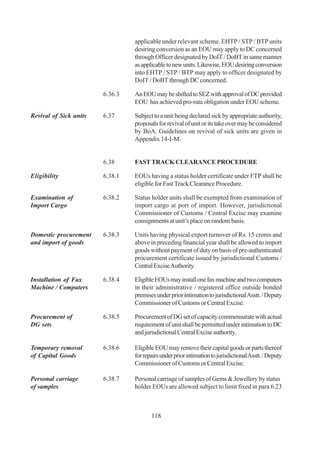 applicable under relevant scheme. EHTP / STP / BTP units
                                 desiring conversion as an EOU may apply to DC concerned
                                 through Officer designated by DoIT / DoBT in same manner
                                 as applicable to new units. Likewise, EOU desiring conversion
                                 into EHTP / STP / BTP may apply to officer designated by
                                 DoIT / DoBT through DC concerned.

                        6.36.3   An EOU may be shifted to SEZ with approval of DC provided
                                 EOU has achieved pro-rata obligation under EOU scheme.

Revival of Sick units   6.37     Subject to a unit being declared sick by appropriate authority,
                                 proposals for revival of unit or its take over may be considered
                                 by BoA. Guidelines on revival of sick units are given in
                                 Appendix 14-I-M.


                        6.38     FAST TRACK CLEARANCE PROCEDURE

Eligibility             6.38.1   EOUs having a status holder certificate under FTP shall be
                                 eligible for Fast Track Clearance Procedure.

Examination of          6.38.2   Status holder units shall be exempted from examination of
Import Cargo                     import cargo at port of import. However, jurisdictional
                                 Commissioner of Customs / Central Excise may examine
                                 consignments at unit’s place on random basis.

Domestic procurement    6.38.3   Units having physical export turnover of Rs. 15 crores and
and import of goods              above in preceding financial year shall be allowed to import
                                 goods without payment of duty on basis of pre-authenticated
                                 procurement certificate issued by jurisdictional Customs /
                                 Central Excise Authority.

Installation of Fax     6.38.4   Eligible EOUs may install one fax machine and two computers
Machine / Computers              in their administrative / registered office outside bonded
                                 premises under prior intimation to jurisdictional Asstt. / Deputy
                                 Commissioner of Customs or Central Excise.

Procurement of          6.38.5   Procurement of DG set of capacity commensurate with actual
DG sets                          requirement of unit shall be permitted under intimation to DC
                                 and jurisdictional Central Excise authority.

Temporary removal       6.38.6   Eligible EOU may remove their capital goods or parts thereof
of Capital Goods                 for repairs under prior intimation to jurisdictional Asstt. / Deputy
                                 Commissioner of Customs or Central Excise.

Personal carriage       6.38.7   Personal carriage of samples of Gems & Jewellery by status
of samples                       holder EOUs are allowed subject to limit fixed in para 6.23



                                        118
 