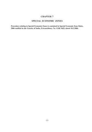 CHAPTER 7

                         SPECIAL ECONOMIC ZONES

Procedure relating to Special Economic Zones is contained in Special Economic Zone Rules,
2006 notified in the Gazette of India, Extraordinary No. GSR 54(E) dated 10.2.2006.




                                          121
 