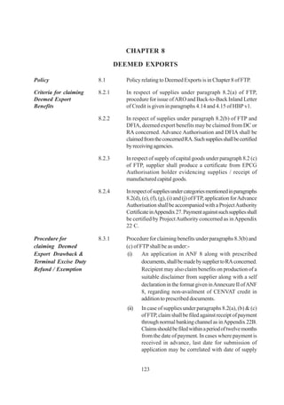CHAPTER 8

                                DEEMED EXPORTS

Policy                  8.1       Policy relating to Deemed Exports is in Chapter 8 of FTP.

Criteria for claiming   8.2.1     In respect of supplies under paragraph 8.2(a) of FTP,
Deemed Export                     procedure for issue of ARO and Back-to-Back Inland Letter
Benefits                          of Credit is given in paragraphs 4.14 and 4.15 of HBP v1.

                        8.2.2     In respect of supplies under paragraph 8.2(b) of FTP and
                                  DFIA, deemed export benefits may be claimed from DC or
                                  RA concerned. Advance Authorisation and DFIA shall be
                                  claimed from the concerned RA. Such supplies shall be certified
                                  by receiving agencies.

                        8.2.3     In respect of supply of capital goods under paragraph 8.2 (c)
                                  of FTP, supplier shall produce a certificate from EPCG
                                  Authorisation holder evidencing supplies / receipt of
                                  manufactured capital goods.

                        8.2.4     In respect of supplies under categories mentioned in paragraphs
                                  8.2(d), (e), (f), (g), (i) and (j) of FTP, application for Advance
                                  Authorisation shall be accompanied with a Project Authority
                                  Certificate in Appendix 27. Payment against such supplies shall
                                  be certified by Project Authority concerned as in Appendix
                                  22 C.

Procedure for           8.3.1     Procedure for claiming benefits under paragraphs 8.3(b) and
claiming Deemed                   (c) of FTP shall be as under:-
Export Drawback &                  (i)    An application in ANF 8 along with prescribed
Terminal Excise Duty                      documents, shall be made by supplier to RA concerned.
Refund / Exemption                        Recipient may also claim benefits on production of a
                                          suitable disclaimer from supplier along with a self
                                          declaration in the format given in Annexure II of ANF
                                          8, regarding non-availment of CENVAT credit in
                                          addition to prescribed documents.
                                   (ii)   In case of supplies under paragraphs 8.2(a), (b) & (c)
                                          of FTP, claim shall be filed against receipt of payment
                                          through normal banking channel as in Appendix 22B.
                                          Claims should be filed within a period of twelve months
                                          from the date of payment. In cases where payment is
                                          received in advance, last date for submission of
                                          application may be correlated with date of supply


                                          123
 