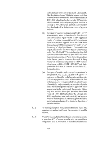 instead of date of receipt of payment. Claim can be
                filed ‘Invalidation Letter / ARO wise’ against individual
                Authorisations within the time limit as specified above.
                100% TED refund may be allowed after 100% supplies
                have been made physically and payment received at
                least up to 90%. However, grant of deemed export
                duty drawback will be limited to the extent of payment
                received.
        (iii)   In respect of supplies under paragraph 8.2(b) of FTP,
                where supplier wants to claim benefits from RA, RA
                shall allow deemed export benefits to DTA supplier, on
                receipt of certified copies of Central Excise attested
                invoice as proof of supplies made and / or Central
                Excise attested CT3 form and proof of validity of LoP.
                For supply of High Speed Diesel / Furnace Oil from
                Depots of domestic oil Public Sector Undertakings
                under Para 8.2 (b) of FTP, terminal excise duty shall
                be refunded on the basis of duty paid certificate issued
                by concerned domestic oil Public Sector Undertakings
                in the format given in Annexure I to ANF 8. Duty
                refund will be allowed for quantity of HSD / Furnace
                oil procured by EOU / EHTP / STP / BTP unit for its
                production activities, as certified by concerned DC /
                Bond authorities.
        (iv)    In respect of supplies under categories mentioned in
                paragraphs 8.2(d), (e), (f), (g), (h), (i) & (j) of FTP,
                claim may be filed either on the basis of proof of supplies
                effected or payment received. Claims should be filed
                within a period of twelve months from date of receipt
                of supplies by project authority or from date of receipt
                of the payment as per the option of applicant, either
                against a particular project or all the projects. Claims
                may also be filed where part payments have been
                received. 100% TED refund may be allowed after
                100% supplies have been made physically and payment
                received at least up to 90%. However, grant of deemed
                export duty drawback will be limited to the extent of
                payment received.

8.3.2   For claiming exemption from payment of terminal excise duty,
        procedure prescribed by Central Excise authority shall be
        followed.

8.3.3   Where All Industry Rate of Drawback is not available or same
        is less than 4/5th of duties actually paid on materials or
        components used in production or manufacture of the said


                124
 