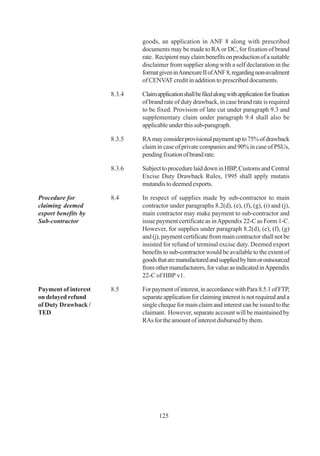 goods, an application in ANF 8 along with prescribed
                              documents may be made to RA or DC, for fixation of brand
                              rate. Recipient may claim benefits on production of a suitable
                              disclaimer from supplier along with a self declaration in the
                              format given in Annexure II of ANF 8, regarding non-availment
                              of CENVAT credit in addition to prescribed documents.

                      8.3.4   Claim application shall be filed along with application for fixation
                              of brand rate of duty drawback, in case brand rate is required
                              to be fixed. Provision of late cut under paragraph 9.3 and
                              supplementary claim under paragraph 9.4 shall also be
                              applicable under this sub-paragraph.

                      8.3.5   RA may consider provisional payment up to 75% of drawback
                              claim in case of private companies and 90% in case of PSUs,
                              pending fixation of brand rate.

                      8.3.6   Subject to procedure laid down in HBP, Customs and Central
                              Excise Duty Drawback Rules, 1995 shall apply mutatis
                              mutandis to deemed exports.

Procedure for         8.4     In respect of supplies made by sub-contractor to main
claiming deemed               contractor under paragraphs 8.2(d), (e), (f), (g), (i) and (j),
export benefits by            main contractor may make payment to sub-contractor and
Sub-contractor                issue payment certificate as in Appendix 22-C as Form 1-C.
                              However, for supplies under paragraph 8.2(d), (e), (f), (g)
                              and (j), payment certificate from main contractor shall not be
                              insisted for refund of terminal excise duty. Deemed export
                              benefits to sub-contractor would be available to the extent of
                              goods that are manufactured and supplied by him or outsourced
                              from other manufacturers, for value as indicated in Appendix
                              22-C of HBP v1.

Payment of interest   8.5     For payment of interest, in accordance with Para 8.5.1 of FTP,
on delayed refund             separate application for claiming interest is not required and a
of Duty Drawback /            single cheque for main claim and interest can be issued to the
TED                           claimant. However, separate account will be maintained by
                              RAs for the amount of interest disbursed by them.




                                     125
 