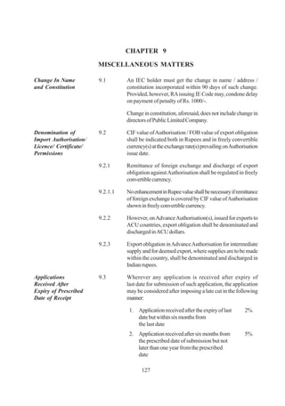 CHAPTER 9

                        MISCELLANEOUS MATTERS

Change In Name          9.1       An IEC holder must get the change in name / address /
and Constitution                  constitution incorporated within 90 days of such change.
                                  Provided, however, RA issuing IE Code may, condone delay
                                  on payment of penalty of Rs. 1000/-.

                                  Change in constitution, aforesaid, does not include change in
                                  directors of Public Limited Company.

Denomination of         9.2       CIF value of Authorisation / FOB value of export obligation
Import Authorisation/             shall be indicated both in Rupees and in freely convertible
Licence/ Certificate/             currency(s) at the exchange rate(s) prevailing on Authorisation
Permissions                       issue date.

                        9.2.1     Remittance of foreign exchange and discharge of export
                                  obligation against Authorisation shall be regulated in freely
                                  convertible currency.

                        9.2.1.1   No enhancement in Rupee value shall be necessary if remittance
                                  of foreign exchange is covered by CIF value of Authorisation
                                  shown in freely convertible currency.

                        9.2.2     However, on Advance Authorisation(s), issued for exports to
                                  ACU countries, export obligation shall be denominated and
                                  discharged in ACU dollars.

                        9.2.3     Export obligation in Advance Authorisation for intermediate
                                  supply and for deemed export, where supplies are to be made
                                  within the country, shall be denominated and discharged in
                                  Indian rupees.

Applications            9.3       Wherever any application is received after expiry of
Received After                    last date for submission of such application, the application
Expiry of Prescribed              may be considered after imposing a late cut in the following
Date of Receipt                   manner:

                                   1. Application received after the expiry of last       2%
                                      date but within six months from
                                      the last date
                                   2. Application received after six months from          5%
                                      the prescribed date of submission but not
                                      later than one year from the prescribed
                                      date

                                         127
 