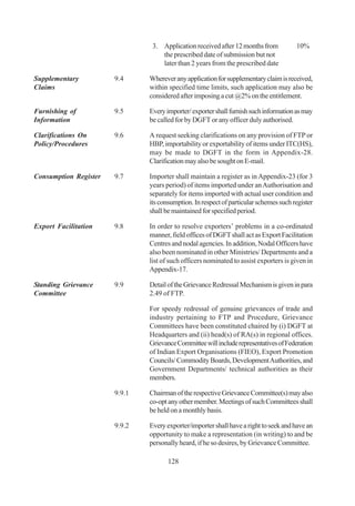 3. Application received after 12 months from           10%
                                   the prescribed date of submission but not
                                   later than 2 years from the prescribed date

Supplementary          9.4     Wherever any application for supplementary claim is received,
Claims                         within specified time limits, such application may also be
                               considered after imposing a cut @2% on the entitlement.

Furnishing of          9.5     Every importer/ exporter shall furnish such information as may
Information                    be called for by DGFT or any officer duly authorised.

Clarifications On      9.6     A request seeking clarifications on any provision of FTP or
Policy/Procedures              HBP, importability or exportability of items under ITC(HS),
                               may be made to DGFT in the form in Appendix-28.
                               Clarification may also be sought on E-mail.

Consumption Register   9.7     Importer shall maintain a register as in Appendix-23 (for 3
                               years period) of items imported under an Authorisation and
                               separately for items imported with actual user condition and
                               its consumption. In respect of particular schemes such register
                               shall be maintained for specified period.

Export Facilitation    9.8     In order to resolve exporters’ problems in a co-ordinated
                               manner, field offices of DGFT shall act as Export Facilitation
                               Centres and nodal agencies. In addition, Nodal Officers have
                               also been nominated in other Ministries/ Departments and a
                               list of such officers nominated to assist exporters is given in
                               Appendix-17.

Standing Grievance     9.9     Detail of the Grievance Redressal Mechanism is given in para
Committee                      2.49 of FTP.

                               For speedy redressal of genuine grievances of trade and
                               industry pertaining to FTP and Procedure, Grievance
                               Committees have been constituted chaired by (i) DGFT at
                               Headquarters and (ii) head(s) of RA(s) in regional offices.
                               Grievance Committee will include representatives of Federation
                               of Indian Export Organisations (FIEO), Export Promotion
                               Councils/ Commodity Boards, Development Authorities, and
                               Government Departments/ technical authorities as their
                               members.

                       9.9.1   Chairman of the respective Grievance Committee(s) may also
                               co-opt any other member. Meetings of such Committees shall
                               be held on a monthly basis.

                       9.9.2   Every exporter/importer shall have a right to seek and have an
                               opportunity to make a representation (in writing) to and be
                               personally heard, if he so desires, by Grievance Committee.

                                      128
 