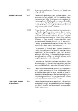 9.9.3    A representation to Grievance Committee may be made in as
                               in Appendix-26.

Counter Assistance    9.10     For speedy disposal of applications, “Counter Assistance” will
                               function in all offices of DGFT. An FTDO shall be in charge
                               of counter in each office. On submission of application at the
                               counter, applicant will be handed over a token and would be
                               advised on same day whether his application is complete and
                               admitted for further processing by the office or whether there
                               is any deficiency that needs to be rectified.

                      9.10.1   Counter Assistant will send application to concerned section
                               on day of receipt for necessary scrutiny. If there are any
                               deficiencies, these will be noted by concerned section and
                               returned to counter on the same day. In case of complete
                               applications, applicant will be given a formal receipt indicating
                               file number for further reference. Deficient applications will be
                               returned to applicant for complying with all deficiencies.
                               Complete applications shall be processed by concerned section
                               within the time frame as given under paragraph 9.11.

                               The application for refund of Duty Drawback and Terminal
                               Excise Duty under deemed export scheme would be received
                               at the counter, scrutinized and deficiency, if any, would be
                               pointed out at the counter itself and such application would be
                               returned. Applicant will have to rectify this deficiency and a
                               complete application would be accepted.

                               Communication of any deficiency noted subsequently should
                               be undertaken only with approval of head of office who shall
                               be responsible for effective functioning of Counter Assistance.

                      9.10.2   Counter Assistance may also be availed of for amendments of
                               minor nature/enquiries. Applications, in such cases, will be
                               received in regional offices at counter against a proper receipt.
                               Authorisation/licence/list/enquiry, shall be returned after carrying
                               out necessary amendments/ giving necessary reply as far as
                               possible on the same day, across the Counter.

Time Bound disposal   9.11     RA shall dispose off applications expeditiously. Following time
of applications                schedule shall normally be followed to dispose of applications
                               provided it is complete in all respects and is accompanied by
                               prescribed documents.




                                      129
 