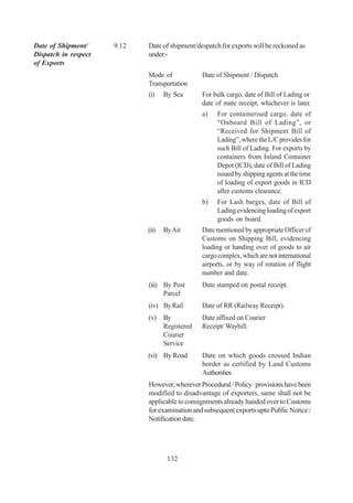 Date of Shipment/     9.12   Date of shipment/despatch for exports will be reckoned as
Dispatch in respect          under:-
of Exports
                             Mode of            Date of Shipment / Dispatch
                             Transportation
                             (i)    By Sea      For bulk cargo, date of Bill of Lading or
                                                date of mate receipt, whichever is later.
                                                a)    For containerised cargo, date of
                                                      “Onboard Bill of Lading”, or
                                                      “Received for Shipment Bill of
                                                      Lading”, where the L/C provides for
                                                      such Bill of Lading. For exports by
                                                      containers from Inland Container
                                                      Depot (ICD), date of Bill of Lading
                                                      issued by shipping agents at the time
                                                      of loading of export goods in ICD
                                                      after customs clearance.
                                                b)   For Lash barges, date of Bill of
                                                     Lading evidencing loading of export
                                                     goods on board.
                             (ii)   By Air      Date mentioned by appropriate Officer of
                                                Customs on Shipping Bill, evidencing
                                                loading or handing over of goods to air
                                                cargo complex, which are not international
                                                airports, or by way of rotation of flight
                                                number and date.
                             (iii) By Post      Date stamped on postal receipt.
                                   Parcel
                             (iv) By Rail       Date of RR (Railway Receipt).
                             (v) By             Date affixed on Courier
                                 Registered     Receipt/ Waybill.
                                 Courier
                                 Service
                             (vi) By Road       Date on which goods crossed Indian
                                                border as certified by Land Customs
                                                Authorities.
                             However, wherever Procedural / Policy provisions have been
                             modified to disadvantage of exporters, same shall not be
                             applicable to consignments already handed over to Customs
                             for examination and subsequent exports upto Public Notice /
                             Notification date.




                                     132
 
