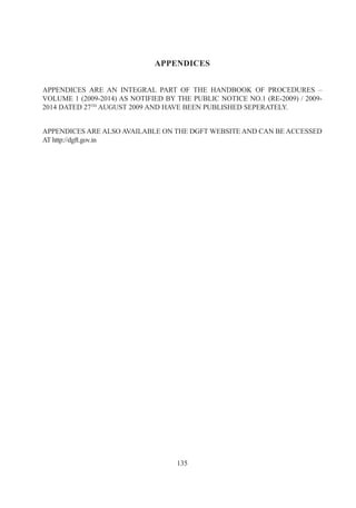 APPENDICES


APPENDICES ARE AN INTEGRAL PART OF THE HANDBOOK OF PROCEDURES –
VOLUME 1 (2009-2014) AS NOTIFIED BY THE PUBLIC NOTICE NO.1 (RE-2009) / 2009-
2014 DATED 27TH AUGUST 2009 AND HAVE BEEN PUBLISHED SEPERATELY.


APPENDICES ARE ALSO AVAILABLE ON THE DGFT WEBSITE AND CAN BE ACCESSED
AT http://dgft.gov.in




                                    135
 