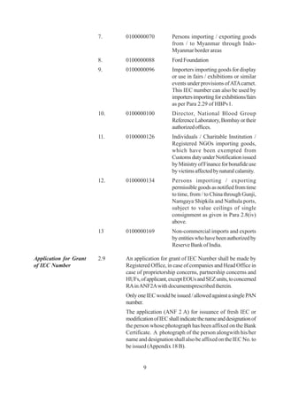 7.    0100000070           Persons importing / exporting goods
                                                   from / to Myanmar through Indo-
                                                   Myanmar border areas
                        8.    0100000088           Ford Foundation
                        9.    0100000096           Importers importing goods for display
                                                   or use in fairs / exhibitions or similar
                                                   events under provisions of ATA carnet.
                                                   This IEC number can also be used by
                                                   importers importing for exhibitions/fairs
                                                   as per Para 2.29 of HBPv1.
                        10.   0100000100           Director, National Blood Group
                                                   Reference Laboratory, Bombay or their
                                                   authorized offices.
                        11.   0100000126           Individuals / Charitable Institution /
                                                   Registered NGOs importing goods,
                                                   which have been exempted from
                                                   Customs duty under Notification issued
                                                   by Ministry of Finance for bonafide use
                                                   by victims affected by natural calamity.
                        12.   0100000134           Persons importing / exporting
                                                   permissible goods as notified from time
                                                   to time, from / to China through Gunji,
                                                   Namgaya Shipkila and Nathula ports,
                                                   subject to value ceilings of single
                                                   consignment as given in Para 2.8(iv)
                                                   above.
                        13    0100000169           Non-commercial imports and exports
                                                   by entities who have been authorized by
                                                   Reserve Bank of India.

Application for Grant   2.9   An application for grant of IEC Number shall be made by
of IEC Number                 Registered Office, in case of companies and Head Office in
                              case of proprietorship concerns, partnership concerns and
                              HUFs, of applicant, except EOUs and SEZ units, to concerned
                              RA in ANF2A with documentsprescribed therein.
                              Only one IEC would be issued / allowed against a single PAN
                              number.
                              The application (ANF 2 A) for issuance of fresh IEC or
                              modification of IEC shall indicate the name and designation of
                              the person whose photograph has been affixed on the Bank
                              Certificate. A photograph of the person alongwith his/her
                              name and designation shall also be affixed on the IEC No. to
                              be issued (Appendix 18 B).


                                      9
 