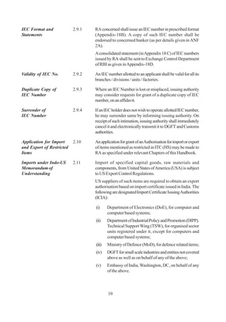 IEC Format and             2.9.1   RA concerned shall issue an IEC number in prescribed format
Statements                         (Appendix-18B). A copy of such IEC number shall be
                                   endorsed to concerned banker (as per details given in ANF
                                   2A).
                                   A consolidated statement (in Appendix 18 C) of IEC numbers
                                   issued by RA shall be sent to Exchange Control Department
                                   of RBI as given in Appendix-18D.

Validity of IEC No.        2.9.2   An IEC number allotted to an applicant shall be valid for all its
                                   branches / divisions / units / factories.

Duplicate Copy of          2.9.3   Where an IEC Number is lost or misplaced, issuing authority
IEC Number                         may consider requests for grant of a duplicate copy of IEC
                                   number, on an affidavit.

Surrender of               2.9.4   If an IEC holder does not wish to operate allotted IEC number,
IEC Number                         he may surrender same by informing issuing authority. On
                                   receipt of such intimation, issuing authority shall immediately
                                   cancel it and electronically transmit it to DGFT and Customs
                                   authorities.

Application for Import     2.10    An application for grant of an Authorisation for import or export
and Export of Restricted           of items mentioned as restricted in ITC (HS) may be made to
Items                              RA as specified under relevant Chapters of this Handbook.

Imports under Indo-US      2.11    Import of specified capital goods, raw materials and
Memorandum of                      components, from United States of America (USA) is subject
Understanding                      to US Export Control Regulations.
                                   US suppliers of such items are required to obtain an export
                                   authorisation based on import certificate issued in India. The
                                   following are designated Import Certificate Issuing Authorities
                                   (ICIA):

                                   (i)     Department of Electronics (DoE), for computer and
                                           computer based systems;
                                   (ii)    Department of Industrial Policy and Promotion (DIPP),
                                           Technical Support Wing (TSW), for organised sector
                                           units registered under it, except for computers and
                                           computer based systems;
                                   (iii)   Ministry of Defence (MoD), for defence related items;
                                   (iv)    DGFT for small scale industries and entities not covered
                                           above as well as on behalf of any of the above;
                                   (v)     Embassy of India, Washington, DC, on behalf of any
                                           of the above.




                                           10
 