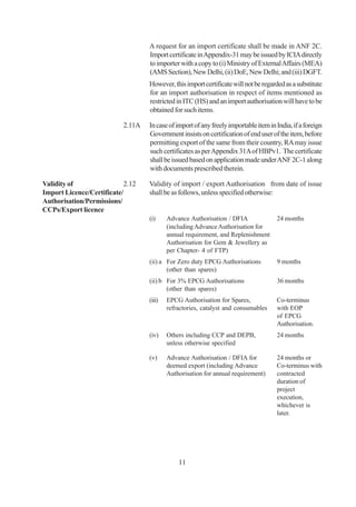 A request for an import certificate shall be made in ANF 2C.
                                  Import certificate in Appendix-31 may be issued by ICIA directly
                                  to importer with a copy to (i) Ministry of External Affairs (MEA)
                                  (AMS Section), New Delhi, (ii) DoE, New Delhi; and (iii) DGFT.
                                  However, this import certificate will not be regarded as a substitute
                                  for an import authorisation in respect of items mentioned as
                                  restricted in ITC (HS) and an import authorisation will have to be
                                  obtained for such items.

                          2.11A   In case of import of any freely importable item in India, if a foreign
                                  Government insists on certification of end user of the item, before
                                  permitting export of the same from their country, RA may issue
                                  such certificates as per Appendix 31A of HBPv1. The certificate
                                  shall be issued based on application made under ANF 2C-1 along
                                  with documents prescribed therein.

Validity of                2.12   Validity of import / export Authorisation from date of issue
Import Licence/Certificate/       shall be as follows, unless specified otherwise:
Authorisation/Permissions/
CCPs/Export licence
                                  (i)     Advance Authorisation / DFIA               24 months
                                          (including Advance Authorisation for
                                          annual requirement, and Replenishment
                                          Authorisation for Gem & Jewellery as
                                          per Chapter- 4 of FTP)
                                  (ii) a For Zero duty EPCG Authorisations           9 months
                                         (other than spares)
                                  (ii) b For 3% EPCG Authorisations                  36 months
                                         (other than spares)
                                  (iii)   EPCG Authorisation for Spares,             Co-terminus
                                          refractories, catalyst and consumables     with EOP
                                                                                     of EPCG
                                                                                     Authorisation.
                                  (iv)    Others including CCP and DEPB,             24 months
                                          unless otherwise specified

                                  (v)     Advance Authorisation / DFIA for           24 months or
                                          deemed export (including Advance           Co-terminus with
                                          Authorisation for annual requirement)      contracted
                                                                                     duration of
                                                                                     project
                                                                                     execution,
                                                                                     whichever is
                                                                                     later.




                                              11
 