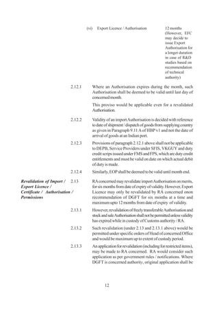 (vi)   Export Licence / Authorisation              12 months
                                                                                     (However, EFC
                                                                                     may decide to
                                                                                     issue Export
                                                                                     Authorisation for
                                                                                     a longer duration
                                                                                     in case of R&D
                                                                                     studies based on
                                                                                     recommendation
                                                                                     of technical
                                                                                     authority)

                         2.12.1      Where an Authorisation expires during the month, such
                                     Authorisation shall be deemed to be valid until last day of
                                     concerned month.
                                     This proviso would be applicable even for a revalidated
                                     Authorisation.

                         2.12.2      Validity of an import Authorisation is decided with reference
                                     to date of shipment / dispatch of goods from supplying country
                                     as given in Paragraph 9.11 A of HBP v1 and not the date of
                                     arrival of goods at an Indian port.
                         2.12.3      Provisions of paragraph 2.12.1 above shall not be applicable
                                     to DEPB, Service Providers under SFIS, VKGUY and duty
                                     credit scrips issued under FMS and FPS, which are duty credit
                                     entitlements and must be valid on date on which actual debit
                                     of duty is made.
                         2.12.4      Similarly, EOP shall be deemed to be valid until month end.

Revalidation of Import / 2.13        RA concerned may revalidate import Authorisation on merits,
Export Licence /                     for six months from date of expiry of validity. However, Export
Certificate / Authorisation /        Licence may only be revalidated by RA concerned onon
Permissions                          recommendation of DGFT for six months at a time and
                                     maximum upto 12 months from date of expiry of validity.
                         2.13.1      However, revalidation of freely transferable Authorisation and
                                     stock and sale Authorisation shall not be permitted unless validity
                                     has expired while in custody of Customs authority / RA.
                         2.13.2      Such revalidation (under 2.13 and 2.13.1 above) would be
                                     permitted under specific orders of Head of concerned Office
                                     and would be maximum up to extent of custody period.
                         2.13.3      An application for revalidation (including for restricted items),
                                     may be made to RA concerned. RA would consider such
                                     application as per government rules / notifications. Where
                                     DGFT is concerned authority, original application shall be




                                             12
 