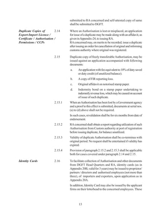 submitted to RA concerned and self-attested copy of same
                                    shall be submitted to DGFT.

Duplicate Copies of         2.14    Where an Authorisation is lost or misplaced, an application
Export-Import Licence /             for issue of a duplicate may be made along with an affidavit, as
Certificate / Authorisation /       given in Appendix-24, to issuing RA.
Permissions / CCPs                  RA concerned may, on merits to be recorded, issue a duplicate
                                    after issuing an order for cancellation of original and informing
                                    customs authority where original was registered.

                           2.15     Duplicate copy of freely transferable Authorisation, may be
                                    issued against an application accompanied with following
                                    documents:
                                    a.     An application with fee equivalent to 10% of duty saved
                                           or duty credit (of unutilized balance).
                                    b.     A copy of FIR reporting loss.
                                    c.     Original affidavit on notorised stamp paper.
                                    d.     Indemnity bond on a stamp paper undertaking to
                                           indemnify revenue loss, which may be caused on account
                                           of issue of such duplicate.
                           2.15.1   When an Authorisation has been lost by a Government agency
                                    and a proof to this effect is submitted, documents at serial nos.
                                    (a) to (d) above shall not be required.
                                    In such cases, revalidation shall be for six months from date of
                                    endorsement.
                           2.15.2   RA concerned shall obtain a report regarding utilization of such
                                    Authorisation from Custom authority at port of registration
                                    before issuing duplicate, for balance unutilized.
                           2.15.3   Validity of duplicate Authorisation shall be co-terminus with
                                    original period. No request shall be entertained if validity has
                                    expired.
                           2.15.4   Provision of paragraph 2.15.2 and 2.15.3 shall be applicable
                                    both for cases covered under paragraph 2.14 and 2.15.

Identity Cards             2.16     To facilitate collection of Authorisation and other documents
                                    from DGFT Head Quarters and RA, identity cards (as in
                                    Appendix 20B, valid for 3 years) may be issued to proprietor/
                                    partners / directors and authorised employees (not more than
                                    three), of importers and exporters, upon application as in
                                    Appendix 20A.
                                    In addition, Identity Card may also be issued by the applicant
                                    firms on their letterhead to the concerned employees. These



                                            13
 