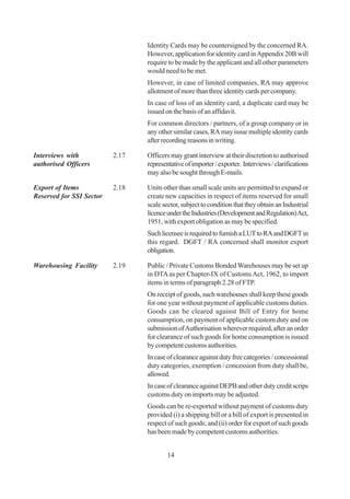 Identity Cards may be countersigned by the concerned RA.
                                 However, application for identity card in Appendix 20B will
                                 require to be made by the applicant and all other parameters
                                 would need to be met.
                                 However, in case of limited companies, RA may approve
                                 allotment of more than three identity cards per company.
                                 In case of loss of an identity card, a duplicate card may be
                                 issued on the basis of an affidavit.
                                 For common directors / partners, of a group company or in
                                 any other similar cases, RA may issue multiple identity cards
                                 after recording reasons in writing.

Interviews with           2.17   Officers may grant interview at their discretion to authorised
authorised Officers              representative of importer / exporter. Interviews / clarifications
                                 may also be sought through E-mails.

Export of Items           2.18   Units other than small scale units are permitted to expand or
Reserved for SSI Sector          create new capacities in respect of items reserved for small
                                 scale sector, subject to condition that they obtain an Industrial
                                 licence under the Industries (Development and Regulation) Act,
                                 1951, with export obligation as may be specified.
                                 Such licensee is required to furnish a LUT to RA and DGFT in
                                 this regard. DGFT / RA concerned shall monitor export
                                 obligation.

Warehousing Facility      2.19   Public / Private Customs Bonded Warehouses may be set up
                                 in DTA as per Chapter-IX of Customs Act, 1962, to import
                                 items in terms of paragraph 2.28 of FTP.
                                 On receipt of goods, such warehouses shall keep these goods
                                 for one year without payment of applicable customs duties.
                                 Goods can be cleared against Bill of Entry for home
                                 consumption, on payment of applicable custom duty and on
                                 submission of Authorisation wherever required, after an order
                                 for clearance of such goods for home consumption is issued
                                 by competent customs authorities.
                                 In case of clearance against duty free categories / concessional
                                 duty categories, exemption / concession from duty shall be,
                                 allowed.
                                 In case of clearance against DEPB and other duty credit scrips
                                 customs duty on imports may be adjusted.
                                 Goods can be re-exported without payment of customs duty
                                 provided (i) a shipping bill or a bill of export is presented in
                                 respect of such goods; and (ii) order for export of such goods
                                 has been made by competent customs authorities.


                                         14
 