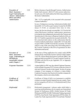 Execution of              2.20     Before clearance of goods through Customs, Authorisation
Bank Guarantee /                   holder shall execute a BG/LUT with customs authorities.
Legal Undertaking for              In such cases, RA shall endorse the following condition on
Advance Authorisation /            the licence/ Authorisation:
DFIA and EPCG
Authorisation                      "BG / LUT as applicable, to be executed with concerned
                                   Customs Authorities.”
                                   In case of indigenous sourcing, Authorisation holder shall
                                   furnish BG / LUT to RA as per Customs Circular No.58/2004
                                   dated 31.10.04, as amended from time to time.
                                   In case, the firm has already executed BG / LUT for the full
                                   value of the licence/ certificate / authorization / permission
                                   (covering the items indigenously procured) to the Customs and
                                   furnishes proof of the same to Regional Authority (RA), no
                                   BG / LUT shall be required to be executed with the RA. The
                                   RA concerned shall endorse on the authorization that the
                                   Customs Authority shall release / redeem BG / LUT only after
                                   receipt of NOC or EODC from the RA concerned. RA shall
                                   endorse a copy of the same along with a forwarding letter to
                                   the Customs Authority at the Port of registration for their
                                   information and record.

Execution of              2.20A    At the time of filing application for scrip(s) under DEPB
Bank Guarantee/                    Scheme/freely transferable incentive Scheme under Chapter
Legal Undertaking for              3 of FTP, without Bank Realisation Certificate (BRC), the
DEPB/freely                        applicant shall execute BG/LUT (as per Customs Circular no.
transferable schemes               58/2004) with the RA as per Appendix 25C or Appendix
under Chapter 3                    25D respectively.

Corporate Guarantee       2.20.1   A status holder or a PSU may also submit Corporate Guarantee
                                   in lieu of Bank Guarantee/LUT in terms of the provisions of
                                   relevant Customs Circular in this regard. In case of a group
                                   company, if one company of a Group is a status holder,
                                   Corporate Guarantee may be given for another company by
                                   this company, which is not a status holder.

Certificate of            2.21     Certificate of Origin (CoO) is an instrument to establish
Origin (CoO)                       evidence on origin of goods imported into any country. There
                                   are two categories of CoO viz. (1) Preferential and (2) Non
                                   preferential.

Preferential              2.21.1   Preferential arrangement / schemes under which India is
                                   receiving tariff preferences for its exports are Generalised
                                   System of Preferences (GSP), Global System Of Trade
                                   Preferences (GSTP), SAARC Preferential Trading Agreement
                                   (SAPTA), Asia-Pacific Trade Agreement (APTA), India–Sri
                                   Lanka Free Trade Agreement (ISLFTA) and Indo-Thailand

                                          15
 