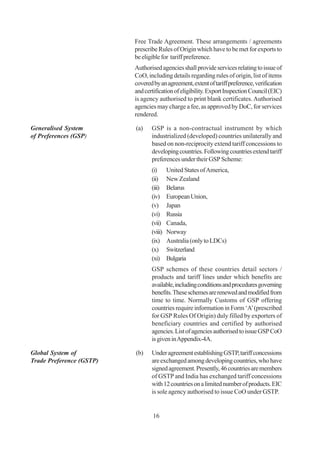 Free Trade Agreement. These arrangements / agreements
                          prescribe Rules of Origin which have to be met for exports to
                          be eligible for tariff preference.
                          Authorised agencies shall provide services relating to issue of
                          CoO, including details regarding rules of origin, list of items
                          covered by an agreement, extent of tariff preference, verification
                          and certification of eligibility. Export Inspection Council (EIC)
                          is agency authorised to print blank certificates. Authorised
                          agencies may charge a fee, as approved by DoC, for services
                          rendered.

Generalised System        (a)    GSP is a non-contractual instrument by which
of Preferences (GSP)             industrialized (developed) countries unilaterally and
                                 based on non-reciprocity extend tariff concessions to
                                 developing countries. Following countries extend tariff
                                 preferences under their GSP Scheme:
                                 (i)      United States of America,
                                 (ii)     New Zealand
                                 (iii)    Belarus
                                 (iv)     European Union,
                                 (v)      Japan
                                 (vi)     Russia
                                 (vii)    Canada,
                                 (viii)   Norway
                                 (ix)     Australia (only to LDCs)
                                 (x)      Switzerland
                                 (xi)     Bulgaria
                                 GSP schemes of these countries detail sectors /
                                 products and tariff lines under which benefits are
                                 available, including conditions and procedures governing
                                 benefits. These schemes are renewed and modified from
                                 time to time. Normally Customs of GSP offering
                                 countries require information in Form ‘A’ (prescribed
                                 for GSP Rules Of Origin) duly filled by exporters of
                                 beneficiary countries and certified by authorised
                                 agencies. List of agencies authorised to issue GSP CoO
                                 is given in Appendix-4A.

Global System of          (b)    Under agreement establishing GSTP, tariff concessions
Trade Preference (GSTP)          are exchanged among developing countries, who have
                                 signed agreement. Presently, 46 countries are members
                                 of GSTP and India has exchanged tariff concessions
                                 with 12 countries on a limited number of products. EIC
                                 is sole agency authorised to issue CoO under GSTP.


                                  16
 