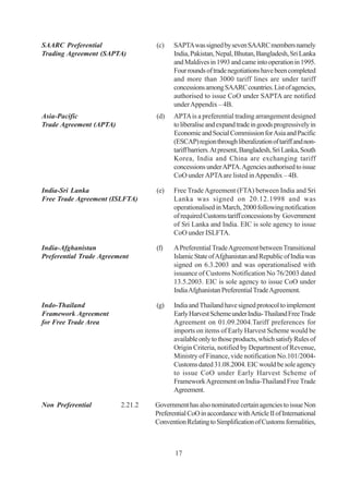 SAARC Preferential                (c)    SAPTA was signed by seven SAARC members namely
Trading Agreement (SAPTA)                India, Pakistan, Nepal, Bhutan, Bangladesh, Sri Lanka
                                         and Maldives in 1993 and came into operation in 1995.
                                         Four rounds of trade negotiations have been completed
                                         and more than 3000 tariff lines are under tariff
                                         concessions among SAARC countries. List of agencies,
                                         authorised to issue CoO under SAPTA are notified
                                         under Appendix – 4B.
Asia-Pacific                      (d)    APTA is a preferential trading arrangement designed
Trade Agreement (APTA)                   to liberalise and expand trade in goods progressively in
                                         Economic and Social Commission for Asia and Pacific
                                         (ESCAP) region through liberalization of tariff and non-
                                         tariff barriers. At present, Bangladesh, Sri Lanka, South
                                         Korea, India and China are exchanging tariff
                                         concessions under APTA. Agencies authorised to issue
                                         CoO under APTA are listed in Appendix – 4B.

India-Sri Lanka                   (e)    Free Trade Agreement (FTA) between India and Sri
Free Trade Agreement (ISLFTA)            Lanka was signed on 20.12.1998 and was
                                         operationalised in March, 2000 following notification
                                         of required Customs tariff concessions by Government
                                         of Sri Lanka and India. EIC is sole agency to issue
                                         CoO under ISLFTA.

India-Afghanistan                 (f)    A Preferential Trade Agreement between Transitional
Preferential Trade Agreement             Islamic State of Afghanistan and Republic of India was
                                         signed on 6.3.2003 and was operationalised with
                                         issuance of Customs Notification No 76/2003 dated
                                         13.5.2003. EIC is sole agency to issue CoO under
                                         India Afghanistan Preferential Trade Agreement.

Indo-Thailand                     (g)    India and Thailand have signed protocol to implement
Framework Agreement                      Early Harvest Scheme under India- Thailand Free Trade
for Free Trade Area                      Agreement on 01.09.2004.Tariff preferences for
                                         imports on items of Early Harvest Scheme would be
                                         available only to those products, which satisfy Rules of
                                         Origin Criteria, notified by Department of Revenue,
                                         Ministry of Finance, vide notification No.101/2004-
                                         Customs dated 31.08.2004. EIC would be sole agency
                                         to issue CoO under Early Harvest Scheme of
                                         Framework Agreement on India-Thailand Free Trade
                                         Agreement.

Non Preferential         2.21.2   Government has also nominated certain agencies to issue Non
                                  Preferential CoO in accordance with Article II of International
                                  Convention Relating to Simplification of Customs formalities,



                                         17
 