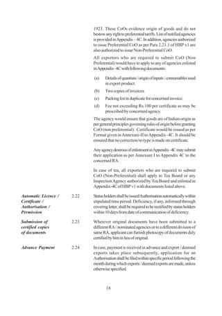 1923. These CoOs evidence origin of goods and do not
                             bestow any right to preferential tariffs. List of notified agencies
                             is provided in Appendix – 4C. In addition, agencies authorized
                             to issue Preferential CoO as per Para 2.21.1 of HBP v1 are
                             also authorized to issue Non-Preferential CoO.
                             All exporters who are required to submit CoO (Non
                             Preferential) would have to apply to any of agencies enlisted
                             in Appendix–4C with following documents:

                             (a)    Details of quantum / origin of inputs / consumables used
                                    in export product.
                             (b)    Two copies of invoices.
                             (c)    Packing list in duplicate for concerned invoice.
                             (d)    Fee not exceeding Rs.100 per certificate as may be
                                    prescribed by concerned agency.
                             The agency would ensure that goods are of Indian origin as
                             per general principles governing rules of origin before granting
                             CoO (non preferential). Certificate would be issued as per
                             Format given in Annexure-II to Appendix–4C. It should be
                             ensured that no correction/re-type is made on certificate.

                             Any agency desirous of enlistment in Appendix–4C may submit
                             their application as per Annexure I to Appendix 4C to the
                             concerned RA.

                             In case of tea, all exporters who are required to submit
                             CoO (Non-Preferential) shall apply to Tea Board or any
                             Inspection Agency authorized by Tea Board and enlisted in
                             Appendix-4C of HBP v1 with documents listed above.

Automatic Licence /   2.22   Status holders shall be issued Authorisation automatically within
Certificate /                stipulated time period. Deficiency, if any, informed through
Authorisation /              covering letter, shall be required to be rectified by status holders
Permission                   within 10 days from date of communication of deficiency.

Submission of         2.23   Wherever original documents have been submitted to a
certified copies             different RA / nominated agencies or to a different division of
of documents                 same RA, applicant can furnish photocopy of documents duly
                             certified by him in lieu of original.

Advance Payment       2.24   In case, payment is received in advance and export / deemed
                             exports takes place subsequently, application for an
                             Authorisation shall be filed within specific period following the
                             month during which exports / deemed exports are made, unless
                             otherwise specified.



                                     18
 