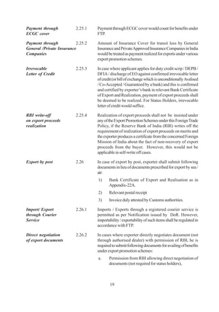 Payment through           2.25.1   Payment through ECGC cover would count for benefits under
ECGC cover                         FTP.

Payment through           2.25.2   Amount of Insurance Cover for transit loss by General
General /Private Insurance         Insurance and Private Approved Insurance Companies in India
Companies                          would be treated as payment realized for exports under various
                                   export promotion schemes.

Irrevocable               2.25.3   In case where applicant applies for duty credit scrip / DEPB /
Letter of Credit                   DFIA / discharge of EO against confirmed irrevocable letter
                                   of credit (or bill of exchange which is unconditionally Avalised
                                   / Co-Accepted / Guaranteed by a bank) and this is confirmed
                                   and certified by exporter’s bank in relevant Bank Certificate
                                   of Export and Realization, payment of export proceeds shall
                                   be deemed to be realized. For Status Holders, irrevocable
                                   letter of credit would suffice.

RBI write-off             2.25.4   Realization of export proceeds shall not be insisted under
on export proceeds                 any of the Export Promotion Schemes under this Foreign Trade
realization                        Policy, if the Reserve Bank of India (RBI) writes off the
                                   requirement of realization of export proceeds on merits and
                                   the exporter produces a certificate from the concerned Foreign
                                   Mission of India about the fact of non-recovery of export
                                   proceeds from the buyer. However, this would not be
                                   applicable in self-write off cases.

Export by post            2.26     In case of export by post, exporter shall submit following
                                   documents in lieu of documents prescribed for export by sea /
                                   air:
                                   1)     Bank Certificate of Export and Realisation as in
                                          Appendix-22A.
                                   2)     Relevant postal receipt
                                   3)     Invoice duly attested by Customs authorities.

Import/ Export            2.26.1   Imports / Exports through a registered courier service is
through Courier                    permitted as per Notification issued by DoR. However,
Service                            importability / exportability of such items shall be regulated in
                                   accordance with FTP.

Direct negotiation        2.26.2   In cases where exporter directly negotiates document (not
of export documents                through authorised dealer) with permission of RBI, he is
                                   required to submit following documents for availing of benefits
                                   under export promotion schemes:
                                   a.     Permission from RBI allowing direct negotiation of
                                          documents (not required for status holders),



                                           19
 