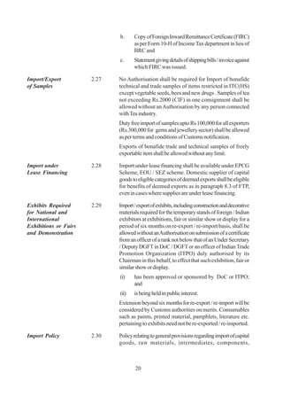 b.     Copy of Foreign Inward Remittance Certificate (FIRC)
                                     as per Form 10-H of Income Tax department in lieu of
                                     BRC and
                              c.     Statement giving details of shipping bills / invoice against
                                     which FIRC was issued.

Import/Export          2.27   No Authorisation shall be required for Import of bonafide
of Samples                    technical and trade samples of items restricted in ITC(HS)
                              except vegetable seeds, bees and new drugs . Samples of tea
                              not exceeding Rs.2000 (CIF) in one consignment shall be
                              allowed without an Authorisation by any person connected
                              with Tea industry.
                              Duty free import of samples upto Rs 100,000 for all exporters
                              (Rs.300,000 for gems and jewellery sector) shall be allowed
                              as per terms and conditions of Customs notification.
                              Exports of bonafide trade and technical samples of freely
                              exportable item shall be allowed without any limit.

Import under           2.28   Import under lease financing shall be available under EPCG
Lease Financing               Scheme, EOU / SEZ scheme. Domestic supplier of capital
                              goods to eligible categories of deemed exports shall be eligible
                              for benefits of deemed exports as in paragraph 8.3 of FTP,
                              even in cases where supplies are under lease financing.

Exhibits Required      2.29   Import / export of exhibits, including construction and decorative
for National and              materials required for the temporary stands of foreign / Indian
International                 exhibitors at exhibitions, fair or similar show or display for a
Exhibitions or Fairs          period of six months on re-export / re-import basis, shall be
and Demonstration             allowed without an Authorisation on submission of a certificate
                              from an officer of a rank not below that of an Under Secretary
                              / Deputy DGFT in DoC / DGFT or an officer of Indian Trade
                              Promotion Organization (ITPO) duly authorised by its
                              Chairman in this behalf, to effect that such exhibition, fair or
                              similar show or display.
                              (i)    has been approved or sponsored by DoC or ITPO;
                                     and
                              (ii)   is being held in public interest.
                              Extension beyond six months for re-export / re-import will be
                              considered by Customs authorities on merits. Consumables
                              such as paints, printed material, pamphlets, literature etc.
                              pertaining to exhibits need not be re-exported / re-imported.

Import Policy          2.30   Policy relating to general provisions regarding import of capital
                              goods, raw materials, intermediates, components,



                                      20
 