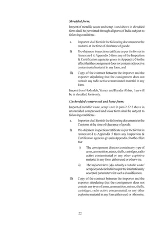 Shredded form:
Import of metallic waste and scrap listed above in shredded
form shall be permitted through all ports of India subject to
following conditions:-

a.     Importer shall furnish the following documents to the
       customs at the time of clearance of goods:
I)     Pre-shipment inspection certificate as per the format in
       Annexure I to Appendix 5 from any of the Inspection
       & Certification agencies given in Appendix-5 to the
       effect that the consignment does not contain radio active
       contaminated material in any form; and
II)    Copy of the contract between the importer and the
       exporter stipulating that the consignment does not
       contain any radio active contaminated material in any
       form.
Import from Hodaideh, Yemen and Bandar Abbas, Iran will
be in shredded form only.

Unshredded compressed and loose form:
Import of metallic waste, scrap listed in para 2.32.2 above in
unshredded compressed and loose form shall be subject to
following conditions:-
a.     Importer shall furnish the following documents to the
       Customs at the time of clearance of goods:
I)     Pre-shipment inspection certificate as per the format in
       Annexure-I to Appendix 5 from any Inspection &
       Certification agencies given in Appendix-5 to the effect
       that:
       i)     The consignment does not contain any type of
              arms, ammunition, mines, shells, cartridges, radio
              active contaminated or any other explosive
              material in any form either used or otherwise.
       ii)    The imported item (s) is actually a metallic waste/
              scrap/seconds/defective as per the internationally
              accepted parameters for such a classification.
II)    Copy of the contract between the importer and the
       exporter stipulating that the consignment does not
       contain any type of arms, ammunition, mines, shells,
       cartridges, radio active contaminated, or any other
       explosive material in any form either used or otherwise.




       22
 