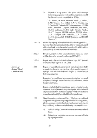 b      Import of scrap would take place only through
                                  following designated ports and no exceptions would
                                  be allowed even in case of EOUs, SEZs:-
                                  “1.Chennai, 2.Cochin, 3.Ennore, 4.JNPT, 5.Kandla,
                                  6.Mormugao, 7.Mumbai, 8.New Mangalore,
                                  9.Paradip, 10.Tuticorin, 11.Vishakhapatnam, 12. ICD
                                  Loni, Ghaziabad, 13.Pipava, 14.Mundra, 15.Kolkata,
                                  16.ICD Ludhiana, 17.ICD Dadri (Greater Noida),
                                  18.ICD Nagpur, 19.ICD Jodhpur, 20.ICD Jaipur,
                                  21.ICD Udaipur, 22.CFS Mulund, 23.ICD Kanpur,
                                  24.ICD Ahmedabad, 25.ICD Pitampur and 26.ICD
                                  Malanpur”.
                2.32.2.A   In case any agency wishes to be enlisted under Appendix-5,
                           they may furnish an application to the office of Director General
                           of Foreign Trade in the format in Appendix-5A, which will be
                           considered by an Inter-Ministerial Committee

                2.32.3     However, import of other kinds of metallic waste and scrap
                           will be allowed in terms of conditions of ITC (HS).

                2.32.4     Import policy for seconds and defective, rags, PET bottles /
                           waste, and ships is given in ITC (HS).

Import of       2.33       Import of second hand capital goods including refurbished /
Second Hand                reconditioned spares, except those of personal computers/
Capital Goods              laptops, shall be allowed freely, subject to conditions for
                           following categories:

                           Import of second hand computers including personal
                           computers/ laptops and refurbished/reconditioned spares
                           thereof is restricted.

                           Import of refurbished / reconditioned spares of capital goods,
                           other than those of personal computers/laptops will be allowed
                           on production of a Chartered Engineer certificate that such
                           spares have atleast 80% residual life of original spare.

                2.33.1     Notwithstanding provisions of Para 2.33 above, second hand
                           computers, laptops and computer peripherals including printer,
                           plotter, scanner, monitor, keyboard and storage units can be
                           imported freely as donations by following category of donees:

                           (i)    Schools run by Central or State Government or a local
                                  body,
                           (ii)   Educational Institution run on non- commercial basis
                                  by any organization,



                                   23
 