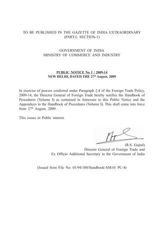 TO BE PUBLISHED IN THE GAZETTE OF INDIA EXTRAORDINARY
                     (PART-I, SECTION-1)


                       GOVERNMENT OF INDIA
                MINISTRY OF COMMERCE AND INDUSTRY



                      PUBLIC NOTICE No 1 / 2009-14
                   NEW DELHI, DATED THE 27th August, 2009



In exercise of powers conferred under Paragraph 2.4 of the Foreign Trade Policy,
2009-14, the Director General of Foreign Trade hereby notifies the Handbook of
Procedures (Volume I) as contained in Annexure to this Public Notice and the
Appendices to the Handbook of Procedures (Volume I). This shall come into force
from 27th August, 2009.

This issues in Public interest.




                                                                  (R.S. Gujral)
                                         Director General of Foreign Trade and
                     Ex Officio Additional Secretary to the Government of India


            (Issued from File No: 01/94/180/Handbook/AM10/ PC-4)
 