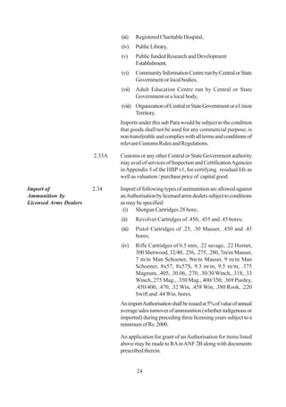 (iii)   Registered Charitable Hospital,
                                (iv)    Public Library,
                                (v)     Public funded Research and Development
                                        Establishment,
                                (vi)    Community Information Centre run by Central or State
                                        Government or local bodies,
                                (vii) Adult Education Centre run by Central or State
                                      Government or a local body,
                                (viii) Organization of Central or State Government or a Union
                                       Territory.
                                Imports under this sub Para would be subject to the condition
                                that goods shall not be used for any commercial purpose, is
                                non transferable and complies with all terms and conditions of
                                relevant Customs Rules and Regulations.

                        2.33A   Customs or any other Central or State Government authority
                                may avail of services of Inspection and Certification Agencies
                                in Appendix 5 of the HBP v1, for certifying residual life as
                                well as valuation / purchase price of capital good.

Import of               2.34    Import of following types of ammunition are allowed against
Ammunition by                   an Authorisation by licensed arms dealers subject to conditions
Licensed Arms Dealers           as may be specified:
                                 (i) Shotgun Cartridges 28 bore;
                                (ii)    Revolver Cartridges of .450, .455 and .45 bores;
                                (iii)   Pistol Cartridges of .25, .30 Mauser, .450 and .45
                                        bores;
                                (iv)    Rifle Cartridges of 6.5 mm, .22 savage, .22 Hornet,
                                        300 Sherwood, 32/40, .256, .275, .280, 7m/m Mauser,
                                        7 m/m Man Schoener, 9m/m Mauser, 9 m/m Man
                                        Schoener, 8x57, 8x57S, 9.3 m/m, 9.5 m/m, .375
                                        Magnum, .405, .30.06, .270, .30/30 Winch, .318, .33
                                        Winch,.275 Mag., .350 Mag., 400/350, .369 Purdey,
                                        .450/400, .470, .32 Win, .458 Win, .380 Rook, .220
                                        Swift and .44 Win. bores.
                                An import Authorisation shall be issued at 5% of value of annual
                                average sales turnover of ammunition (whether indigenous or
                                imported) during preceding three licensing years subject to a
                                minimum of Rs. 2000.

                                An application for grant of an Authorisation for items listed
                                above may be made to RA in ANF 2B along with documents
                                prescribed therein.


                                        24
 