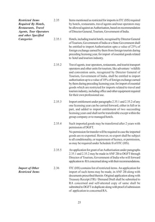 Restricted Items         2.35     Items mentioned as restricted for imports in ITC (HS) required
Required By Hotels,               by hotels, restaurants, travel agents and tour operators may
Restaurants, Travel               be allowed against an Authorisation, based on recommendation
Agents, Tour Operators            of Director General, Tourism, Government of India.
and other Specified
Categories               2.35.1   Hotels, including tourist hotels, recognised by Director General
                                  of Tourism, Government of India or a State Government shall
                                  be entitled to import Authorisation upto a value of 25% of
                                  foreign exchange earned by them from foreign tourists during
                                  preceding licensing year, for import of essential goods related
                                  to hotel and tourism industry.

                         2.35.2   Travel agents, tour operators, restaurants, and tourist transport
                                  operators and other units for tourism, like adventure / wildlife
                                  and convention units, recognized by Director General of
                                  Tourism, Government of India, shall be entitled to import
                                  authorisation up to a value of 10% of foreign exchange earned
                                  by them during preceding licensing year, for import of essential
                                  goods which are restricted for imports related to travel and
                                  tourism industry, including office and other equipment required
                                  for their own professional use.

                         2.35.3   Import entitlement under paragraphs 2.35.1 and 2.35.2 of any
                                  one licensing year can be carried forward, either in full or in
                                  part, and added to import entitlement of two succeeding
                                  licensing years and shall not be transferable except within the
                                  group company or to managed hotels.

                         2.35.4   Such imported goods may be transferred after 2 years with
                                  permission of DGFT.
                                  No permission for transfer will be required in case the imported
                                  goods are re-exported. However, re-export shall be subject
                                  to all conditionality, or requirement of licence, or permission,
                                  as may be required under Schedule II of ITC (HS).

                         2.35.5   An application for grant of an Authorisation under paragraphs
                                  2.35.1 and 2.35.2 may be made in ANF 2B to DGFT through
                                  Director of Tourism, Government of India who will forward
                                  application to RA concerned along with their recommendations.

Import of Other          2.36     ITC (HS) contains list of restricted items. An application for
Restricted Items                  import of such items may be made, in ANF 2B along with
                                  documents prescribed therein. Original application along with
                                  Treasury Receipt (TR) / Demand Draft shall be submitted to
                                  RA concerned and self-attested copy of same shall be
                                  submitted to DGFT in duplicate along with proof of submission
                                  of application to concerned RA.


                                          25
 