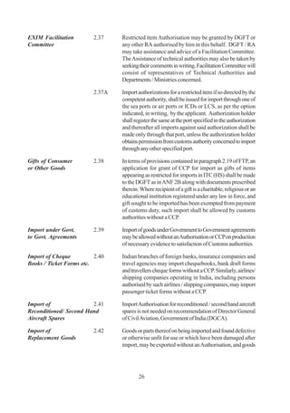 EXIM Facilitation        2.37    Restricted item Authorisation may be granted by DGFT or
Committee                        any other RA authorised by him in this behalf. DGFT / RA
                                 may take assistance and advice of a Facilitation Committee.
                                 The Assistance of technical authorities may also be taken by
                                 seeking their comments in writing. Facilitation Committee will
                                 consist of representatives of Technical Authorities and
                                 Departments / Ministries concerned.

                         2.37A   Import authorizations for a restricted item if so directed by the
                                 competent authority, shall be issued for import through one of
                                 the sea ports or air ports or ICDs or LCS, as per the option
                                 indicated, in writing, by the applicant. Authorization holder
                                 shall register the same at the port specified in the authorization
                                 and thereafter all imports against said authorization shall be
                                 made only through that port, unless the authorization holder
                                 obtains permission from customs authority concerned to import
                                 through any other specified port.

Gifts of Consumer        2.38    In terms of provisions contained in paragraph 2.19 of FTP, an
or Other Goods                   application for grant of CCP for import as gifts of items
                                 appearing as restricted for imports in ITC (HS) shall be made
                                 to the DGFT as in ANF 2B along with documents prescribed
                                 therein. Where recipient of a gift is a charitable, religious or an
                                 educational institution registered under any law in force, and
                                 gift sought to be imported has been exempted from payment
                                 of customs duty, such import shall be allowed by customs
                                 authorities without a CCP.

Import under Govt.       2.39    Import of goods under Government to Government agreements
to Govt. Agreements              may be allowed without an Authorisation or CCP on production
                                 of necessary evidence to satisfaction of Customs authorities

Import of Cheque          2.40   Indian branches of foreign banks, insurance companies and
Books / Ticket Forms etc.        travel agencies may import chequebooks, bank draft forms
                                 and travellers cheque forms without a CCP. Similarly, airlines/
                                 shipping companies operating in India, including persons
                                 authorised by such airlines / shipping companies, may import
                                 passenger ticket forms without a CCP.

Import of               2.41     Import Authorisation for reconditioned / second hand aircraft
Reconditioned/ Second Hand       spares is not needed on recommendation of Director General
Aircraft Spares                  of Civil Aviation, Government of India (DGCA).

Import of                2.42    Goods or parts thereof on being imported and found defective
Replacement Goods                or otherwise unfit for use or which have been damaged after
                                 import, may be exported without an Authorisation, and goods




                                         26
 