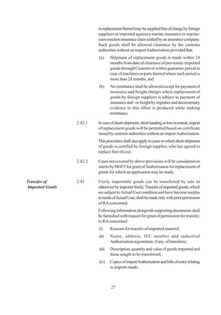in replacement thereof may be supplied free of charge by foreign
                          suppliers or imported against a marine insurance or marine-
                          cum-erection insurance claim settled by an insurance company.
                          Such goods shall be allowed clearance by the customs
                          authorities without an import Authorisation provided that:
                          (a)     Shipment of replacement goods is made within 24
                                  months from date of clearance of previously imported
                                  goods through Customs or within guarantee period in
                                  case of machines or parts thereof where such period is
                                  more than 24 months; and
                          (b)     No remittance shall be allowed except for payment of
                                  insurance and freight charges where replacement of
                                  goods by foreign suppliers is subject to payment of
                                  insurance and / or freight by importer and documentary
                                  evidence to this effect is produced while making
                                  remittance.

                 2.42.1   In case of short-shipment, short-landing or loss in transit, import
                          of replacement goods will be permitted based on certificate
                          issued by customs authorities without an import Authorisation.
                          This procedure shall also apply to cases in which short-shipment
                          of goods is certified by foreign supplier, who has agreed to
                          replace free of cost.

                 2.42.2   Cases not covered by above provisions will be considered on
                          merits by DGFT for grant of Authorisation for replacement of
                          goods for which an application may be made.

Transfer of      2.43     Freely importable goods can be transferred by sale or
Imported Goods            otherwise by importer freely. Transfer of imported goods, which
                          are subject to Actual User condition and have become surplus
                          to needs of Actual User, shall be made only with prior permission
                          of RA concerned.
                          Following information alongwith supporting documents shall
                          be furnished with request for grant of permission for transfer,
                          to RA concerned:
                          (i)     Reasons for transfer of imported material;
                          (ii)    Name, address, IEC number and industrial
                                  Authorisation registration, if any, of transferee;
                          (iii)   Description, quantity and value of goods imported and
                                  those sought to be transferred;
                          (iv)    Copies of import Authorisation and bills of entry relating
                                  to imports made;



                                  27
 