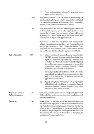 (v)    Terms and conditions of transfer as agreed upon
                                     between buyer and seller.
                     2.43.1   Prior permission of RA shall not, however, be necessary for
                              transfer or disposal of goods, which were imported with Actual
                              User condition, provided such goods are freely importable
                              without Actual User condition on date of transfer.

                     2.43.2   Prior permission of RA shall also not be required for transfer
                              or disposal of imported goods after a period of two years
                              from the date of import. However, transfer of imported firearms
                              by the importer / Authorisation holder shall be permitted only
                              after 10 years of import with approval of DGFT.

                              “Renowned Shooters” for 3 consecutive years are allowed to
                              sell their imported weapons after three years from date of import
                              of the respective weapon. Other “Renowned Shooters” are
                              allowed to sell their weapons after 5 years from the date of
                              import. The sale shall be subject to approval from DGFT.

Sale of Exhibits     2.44     (i)    Sale of exhibits of restricted items, mentioned in
                                     ITC (HS), imported for an international exhibition / fair
                                     organized / approved / sponsored by ITPO may also
                                     be made, without an Authorisation within bond period
                                     allowed for re-export, on payment of applicable
                                     customs duties, subject to a ceiling limit of Rs.5 lakhs
                                     (CIF) for such exhibits for each exhibitor.
                                     However, sale of exhibits of items, which were freely
                                     imported shall be made, without an Authorisation, within
                                     bond period allowed for re-export on payment of
                                     applicable customs duties.
                              (ii)   If goods brought for exhibition are not re-exported or
                                     sold within bond period due to circumstances beyond
                                     control of importer, customs authorities may allow
                                     extension of bond period on merits.

Import of Overseas   2.45     On winding up of overseas offices, set up with approval of
Office Equipment              RBI, used office equipment and other items may be imported
                              without Authorisation.

Prototypes           2.46     Import of new / second hand prototypes / second hand samples
                              may be allowed on payment of duty without an Authorisation
                              to an Actual User (industrial) engaged in production of or having
                              industrial licence / letter of intent for research in item for which
                              prototype is sought for product development or research, as
                              the case may be, upon a self-declaration to that effect, to
                              satisfaction of customs authorities.


                                      28
 