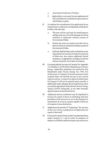 e.     Assessment of end-uses of item(s);
       f.    Applicability to an export licence application of
             relevant bilateral or multilateral agreements to
             which India is a party.
II.    A condition for consideration of an application for an
       export licence is submission of stipulated certifications
       to effect, inter alia, that:
       a.     The item will be used only for stated purpose
              and that such use will not be changed, nor items
              modified or replicated without consent of
              Government of India;
       b.     Neither the items nor replicas nor derivatives
              thereof will be re-transferred without consent of
              Government of India;
       c.     End-user shall facilitate such verifications as are
              required by Government of India.Government
              of India may also require additional formal
              assurances, as appropriate, including on end-use
              and non-retransfer, from State of recipient.
III.   Licensing authority for items in Category 0 in Appendix
       3 to Schedule 2 of ITC(HS) is Department of Atomic
       Energy. Applicable guidelines are notified by that
       Department under Atomic Energy Act, 1962. For
       certain items in Category 0, formal assurances from
       recipient State will include non-use in any nuclear
       explosive device. Licences for export of certain items
       in Category 0 will not be granted unless transfer is
       additionally under adequate physical protection and is
       covered by appropriate International Atomic Energy
       Agency (IAEA) safeguards, or any other mutually
       agreed controls on transferred items.
IV.    Additional end-use conditions may be stipulated in
       licences for export of items or technology that bear
       possibility of diversion to or use in development or
       manufacture of, or use as, systems capable of delivery
       of weapons of mass destruction.
V.     Applications for transfer of “Technology” for any item
       on the List will be considered as an application for
       export of item itself.
VI.    Licences for export of items in this List (other than those
       under Category 0, 1 and 2) solely for purposes of
       display or exhibition shall not require any end-use or



       30
 