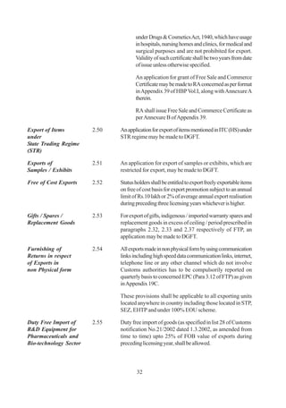 under Drugs & Cosmetics Act, 1940, which have usage
                                      in hospitals, nursing homes and clinics, for medical and
                                      surgical purposes and are not prohibited for export.
                                      Validity of such certificate shall be two years from date
                                      of issue unless otherwise specified.

                                      An application for grant of Free Sale and Commerce
                                      Certificate may be made to RA concerned as per format
                                      in Appendix 39 of HBP Vol.I, along with Annexure A
                                      therein.

                                      RA shall issue Free Sale and Commerce Certificate as
                                      per Annexure B of Appendix 39.

Export of Items         2.50   An application for export of items mentioned in ITC (HS) under
under                          STR regime may be made to DGFT.
State Trading Regime
(STR)

Exports of              2.51   An application for export of samples or exhibits, which are
Samples / Exhibits             restricted for export, may be made to DGFT.

Free of Cost Exports    2.52   Status holders shall be entitled to export freely exportable items
                               on free of cost basis for export promotion subject to an annual
                               limit of Rs.10 lakh or 2% of average annual export realisation
                               during preceding three licensing years whichever is higher.

Gifts / Spares /        2.53   For export of gifts, indigenous / imported warranty spares and
Replacement Goods              replacement goods in excess of ceiling / period prescribed in
                               paragraphs 2.32, 2.33 and 2.37 respectively of FTP, an
                               application may be made to DGFT.

Furnishing of           2.54   All exports made in non physical form by using communication
Returns in respect             links including high speed data communication links, internet,
of Exports in                  telephone line or any other channel which do not involve
non Physical form              Customs authorities has to be compulsorily reported on
                               quarterly basis to concerned EPC (Para 3.12 of FTP) as given
                               in Appendix 19C.

                               These provisions shall be applicable to all exporting units
                               located anywhere in country including those located in STP,
                               SEZ, EHTP and under 100% EOU scheme.

Duty Free Import of     2.55   Duty free import of goods (as specified in list 28 of Customs
R&D Equipment for              notification No.21/2002 dated 1.3.2002, as amended from
Pharmaceuticals and            time to time) upto 25% of FOB value of exports during
Bio-technology Sector          preceding licensing year, shall be allowed.



                                       32
 