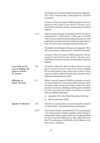 The eligible unit may furnish an application given in Appendix-
                                 15A to RA concerned duly countersigned by Chartered
                                 Accountant.

                                 In respect of duty free import of R&D equipment, units not
                                 registered with Central excise shall be allowed to give
                                 Installation Certificate issued by an independent Chartered
                                 Engineer.

                        2.55.1   Duty free imports of goods as specified in list 28A of Customs
                                 notification No. 21/2002 dated 1.3.2002, upto 1% of FOB
                                 value of exports made during preceding licensing year, shall
                                 be allowed to agro chemicals sector unit having export turnover
                                 of Rs. 20 crore or above during preceding licensing year.

                                 The eligible unit shall apply in form given in Appendix-15B to
                                 RA concerned duly countersigned by Chartered Accountant.

                                 In respect of duty free import of R&D equipment, units not
                                 registered with Central excise shall be allowed to give
                                 Installation Certificate issued by an independent Chartered
                                 Engineer.

Conversion of E.P.      2.56     If Customs Authorities, after recording reasons in writing,
copy of shipping bill            permit conversion of an E.P. copy of any scheme-shipping
from one Scheme                  bill on which benefit of that scheme has not been availed,
To Another                       exporter would be entitled to benefit under scheme in which
                                 shipment is subsequently converted.

Offsetting of           2.57     Subject to specific approval of RBI, any payables, or equity
Export Proceeds                  investment made by an Autorisation holder under any export
                                 promotion scheme, can be used to offset receipts of his export
                                 proceeds. In such cases, offsetting would be equal to realisation
                                 of export proceeds and exporter would have to submit
                                 following additional documents:
                                 a)   Appendix-22D in lieu of Bank Realisation Certificate.
                                 b)   Specific permission of RBI.

Quality Certification   2.58     It has been a constant endeavor to promote quality standards
                                 in export product / units manufacturing export product.

                        2.58.1   One of salient features incorporated in FTP as per paragraph
                                 3.10.3 for promotion of quality standards is grant of Export /
                                 Trading House status on achievement of a lower threshold limit
                                 for units having ISO-9000 (series), ISO-14000 (Series) or
                                 HACCP certification or WHOGMP or SEI CMM level-2 &
                                 above status / certification.


                                         33
 