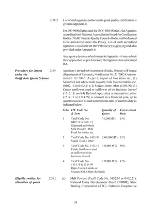 2.58.2   List of such agencies authorised to grant quality certification is
                                  given in Appendix-6.

                                  For ISO 9000 (Series) and for ISO 14000 (Series), the Agencies
                                  accredited with National Accreditation Board for Certification
                                  Bodies (NABCB) under Quality Council of India shall be deemed
                                  to be authorized under this Policy. List of such accredited
                                  agencies is available on the web site www.qcin.org and also
                                  provided under Appendix 6.

                                  Any agency desirous of enlistment in Appendix –6 may submit
                                  their application as per Annexure I to Appendix 6 to concerned
                                  RA.

Procedure for import     2.59     Attention is invited to Government of India, Ministry of Finance
under the                         (Department of Revenue), Notification No. 21/2002-Customs
Tariff Rate Quota Scheme          dated 01.03 2002. As per it, import of four items viz., (1)
                                  Skimmed and whole milk powder, milk food for babies etc.
                                  (0402.10 or 0402.21) (2) Maize (corn): other (1005.90) (3)
                                  Crude sunflower seed or safflower oil or fractions thereof
                                  (1512.11) and (4) Refined rape, colza or mustard oil, other
                                  (1514.19 or 1514.99) is allowed in a financial year, up to
                                  quantities as well as such concessional rates of customs duty as
                                  indicated below:
                                  S.No ITC Code No.                  Quantity of     Concessional
                                       & Item                        Quota           Duty
                                  1      Tariff Code No.             10,000 MTs      15%
                                         0402.10 or 0402.21
                                         Skimmed and whole
                                         Milk Powder. Milk
                                         Food for babies etc.
                                  2      Tariff Code No. 1005.90     5,00,000 MTs 15%
                                         Maize (Corn): other
                                  3      Tariff Code No. 1512.11     150,000 MTs 50%
                                         Crude Sunflower seed
                                         or safflower oil or
                                         fractions thereof
                                  4      Tariff Code No.           150,000 MTs 45%
                                         1514.19 & 1514.99
                                         Rape, Colza, Canola or
                                         Mustard Oil, Other (Refined)

Eligible entities for   2.59.1    (a)   Milk Powder (Tariff Code No. 0402.10 or 0402.21):
allocation of quota                     National Dairy Development Board (NDDB), State
                                        Trading Corporation (STC), National Cooperative




                                            34
 