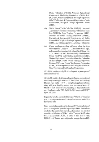 Dairy Federation (NCDF), National Agricultural
       Cooperative Marketing Federation of India Ltd.
       (NAFED), Minerals and Metals Trading Corporation
       (MMTC), Projects & Equipment Corporation of India
       Limited (PEC) and Spices Trading Corporation Limited
       (STCL)
(b)    Maize (corn)(Tariff Code No. 1005.90): National
       Agricultural Cooperative Marketing Federation of India
       Ltd.(NAFED), State Trading Corporation (STC),
       Minerals and Metals Trading Corporation (MMTC),
       Projects & Equipment Corporation of India
       Limited(PEC), Spices Trading Corporation Limited
       (STCL) and State Cooperative Marketing Federations
(c)    Crude sunflower seed or safflower oil or fractions
       thereof (Tariff Code No. 1512.11) and Refined rape,
       colza, canola or mustard oil, other (Tariff Code No.
       1514.19 or 1514.99): National Dairy Development
       Board (NDDB), State Trading Corporation (STC),
       National Agricultural Cooperative Marketing Federation
       of India Ltd.(NAFED) Spices Trading Corporation
       Limited (STCL) and Central Warehousing Corporation
       (CWC) State Cooperative Marketing Federation &
       State Cooperative Civil Supplies Corporation
All eligible entities are eligible to avail quotas as per request of
applicants received.

All eligible entities desiring availment of quota as mentioned
above, may make application to EFC in ANF to DGFT, Udyog
Bhavan, New Delhi – 110 011. Completed application forms
along with prescribed documents must reach on or before 1st
March of each financial year preceding to the year of quota
e.g. Applications for TRQ for 2010-2011 must reach DGFT
by 01.03. 2010.

Imports have to be completed before 31st March of financial
year i.e. consignments must be cleared by customs authorities
before this date.

Since import of maize (corn) is through STEs, the allottes of
quota i.e. designated agencies in para 1 (b) above for this item
shall also be granted an import Authorisation for allotted
quantities as indicated at Sl. No. 21(b) of Customs Notification
No. 21/2002 dated 1.3.2002 in terms of para 2.11 of FTP,
2009-2014, if they do not wish to make imports through FCI.




        35
 