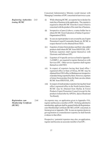 Concerned Administrative Ministry would interact with
                                 Managing Committee of EPC concerned at least twice a year.

Registering Authorities   2.63   (i)     While obtaining RCMC, an exporter has to declare his
issuing RCMC                             main line of business in the application. The exporter is
                                         required to obtain RCMC from the Council which is
                                         concerned with the product of his main line of business.
                                 (ii)    Irrespective of para (i) above, a status holder has to
                                         obtain RCMC from Federation of Indian Exporters’
                                         Organisation (FIEO).
                                 (iii)   In case an export product is not covered by any Export
                                         Promotion Council/Commodity Board, etc. RCMC in
                                         respect thereof is to be obtained from FIEO.
                                 (iv)    Exporters of minor forest produce and their value added
                                         products shall obtain RCMC from SHEFEXIL, EPC.
                                         Software exporters shall register themselves with
                                         Electronic and Software EPC.
                                 (v)     Exporters of 14 specific services as listed in Appendix-
                                         2 of HBPv1, are required to register themselves with
                                         Services EPC. Other service exporters shall register
                                         themselves with FIEO.
                                 (vi)    In respect of exporters having their head office /
                                         registered office in State of Orissa, RCMC may be
                                         obtained from FIEO office in Bhubaneswar irrespective
                                         of product being exported by them. However, exporters
                                         of minor forest product from the State can also obtain
                                         RCMC from SHEFEXIL, EPC.
                                 (vii) In respect of multi product exporters having their head
                                       office/ registered office in the North Eastern States,
                                       RCMC may be obtained from Shellac & Forest
                                       Products Export Promotion Council (except for the
                                       products looked after by APEDA, Spices Board and
                                       Tea Board).

Registration cum          2.64   An exporter may, on application given in Appendix-19A,
Membership Certificate           register and become a member of EPC. On being admitted to
(RCMC)                           membership, applicant shall be granted forthwith Registration-
                                 cum-Membership Certificate (RCMC) of EPC concerned, in
                                 format given in Appendix-19B. In case an exporter desires to
                                 get registration as a manufacturer exporter, he shall furnish
                                 evidence to that effect.

                                 Prospective / potential exporters may also, on application,
                                 register and become an associate member of an EPC .



                                         37
 