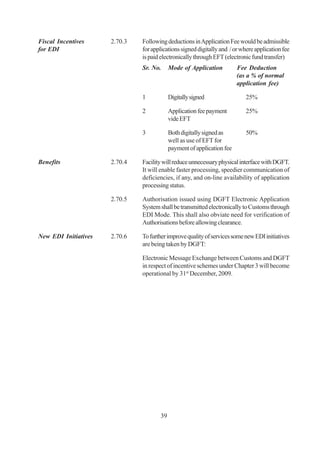 Fiscal Incentives     2.70.3   Following deductions in Application Fee would be admissible
for EDI                        for applications signed digitally and / or where application fee
                               is paid electronically through EFT (electronic fund transfer)
                               Sr. No.     Mode of Application          Fee Deduction
                                                                        (as a % of normal
                                                                        application fee)

                               1           Digitally signed                 25%

                               2           Application fee payment          25%
                                           vide EFT

                               3           Both digitally signed as         50%
                                           well as use of EFT for
                                           payment of application fee

Benefits              2.70.4   Facility will reduce unnecessary physical interface with DGFT.
                               It will enable faster processing, speedier communication of
                               deficiencies, if any, and on-line availability of application
                               processing status.

                      2.70.5   Authorisation issued using DGFT Electronic Application
                               System shall be transmitted electronically to Customs through
                               EDI Mode. This shall also obviate need for verification of
                               Authorisations before allowing clearance.

New EDI Initiatives   2.70.6   To further improve quality of services some new EDI initiatives
                               are being taken by DGFT:

                               Electronic Message Exchange between Customs and DGFT
                               in respect of incentive schemes under Chapter 3 will become
                               operational by 31st December, 2009.




                                      39
 