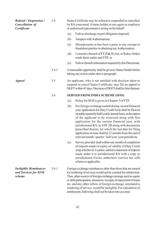Refusal / Suspension /   3.4     Status Certificate may be refused or suspended or cancelled
Cancellation of                  by RA concerned, if status holder or any agent or employee
Certificate                      or authorized representative acting on his behalf:
                                 (a)    Fails to discharge export obligation imposed;
                                 (b)    Tampers with Authorisations;
                                 (c)    Misrepresents or has been a party to any corrupt or
                                        fraudulent practice in obtaining any Authorisation;
                                 (d)    Commits a breach of FT (D& R) Act, or Rules, Orders
                                        made there under and FTP; or
                                 (e)    Fails to furnish information required by this Directorate.

                         3.4.1   A reasonable opportunity shall be given to Status Holder before
                                 taking any action under above paragraph.

Appeal                   3.5     An applicant, who is not satisfied with decision taken to
                                 suspend or cancel Status Certificate, may file an appeal to
                                 DGFT within 45 days. Decision of DGFT shall be final thereon.

                         3.6     SERVED FROM INDIA SCHEME (SFIS)
                                 (a)    Policy for SFIS is given in Chapter 3 of FTP.
                                 (b)    For foreign exchange earned during current financial
                                        year, application for Duty Credit Scrip shall be filed on
                                        monthly/quarterly/half-yearly/annual basis, at the option
                                        of the applicant to be exercised along with first
                                        application for the current financial year, with
                                        jurisdictional RA, in ANF 3B along with documents
                                        prescribed therein, for which the last date for filing
                                        application on time shall be 12 months from the end of
                                        relevant month / quarter / half-year /year periodicity.
                                 (c)    Service provider shall within one month of completion
                                        of imports made or expiry of validity of Duty Credit
                                        scrip whichever is earlier, submit a statement of imports
                                        made under it to jurisdictional RA with a copy to
                                        jurisdictional Excise authorities (service tax cell)
                                        wherever applicable.

Ineligible Remittances   3.6.1   Foreign exchange remittances other than those that are earned
and Services for SFIS            for rendering of services would not be counted for entitlement.
scheme                           Thus, other sources of foreign exchange earnings such as equity
                                 or debt participation, donations, receipts of repayment of loans
                                 etc. and any other inflow of foreign exchange, unrelated to
                                 rendering of service, would be ineligible. For calculation of
                                 entitlement, following shall not be taken into account.



                                        42
 